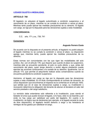 LEGADO SUJETO A MODALIDAD.
ARTICULO 768
El legatario no adquiere el legado subordinado a condición suspensiva o al
vencimiento de un plazo, mientras no se cumpla la condición o venza el plazo.
Mientras tanto puede ejercer las medidas precautorias de su derecho. El legado
con cargo, se rige por lo dispuesto para las donaciones sujetas a esta modalidad.
CONCORDANCIA:
C.C. arts. 171 y ss., 738, 741
Comentario
Augusto Ferrero Costa
De acuerdo con lo dispuesto en el presente artículo, el legatario no podrá adquirir
el legado mientras no se cumpla la condición o venza el plazo. La disposición
agrega que, mientras tanto, puede ejercer las medidas precautorias de su
derecho.
Estas normas son concordantes con las que rigen las modalidades del acto
jurídico. Así, con el artículo 178, que dispone que cuando el plazo es suspensivo,
mientras éste se encuentre pendiente, el acto no surte efecto; y que, antes del
vencimiento del plazo, quien tenga derecho a recibir alguna prestación puede
ejercitar las acciones conducentes a la cautela de su derecho. Igualmente, con el
artículo 173, que permite al adquiriente realizar actos conservatorios cuando se
encuentra pendiente la condición suspensiva.
Asimismo, el legado con cargo se rige por lo dispuesto para las donaciones
sujetas a esta modalidad. En el título correspondiente al contrato de donación, la
única disposición que encontramos al respecto es la contenida en el artículo 1642,
que señala que en el caso de donaciones sujetas a cargo, su invalidación o
revocación determina la obligación del donante de abonar al donatario el valor del
servicio prestado o del cargo satisfecho.
La remisión debe entenderse solo referente a la invalidación, pues siendo el
testador el único que puede revocar el legado, si lo hace, éste no se trasmite y por
ende no hay cargo por satisfacer por parte del legatario. En cuanto a la
invalidación, es lógico que de declararse (por ejemplo, si el legado excede la cuota
de libre disposición), el legatario tendrá derecho a exigir a los herederos el
reintegro de los gastos por satisfacer el cargo.

 