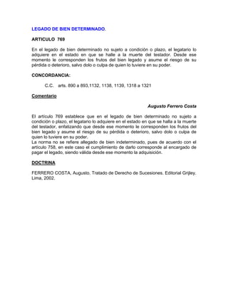 LEGADO DE BIEN DETERMINADO.
ARTICULO 769
En el legado de bien determinado no sujeto a condición o plazo, el legatario lo
adquiere en el estado en que se halle a la muerte del testador. Desde ese
momento le corresponden los frutos del bien legado y asume el riesgo de su
pérdida o deterioro, salvo dolo o culpa de quien lo tuviere en su poder.
CONCORDANCIA:
C.C. arts. 890 a 893,1132, 1138, 1139, 1318 a 1321
Comentario
Augusto Ferrero Costa
El artículo 769 establece que en el legado de bien determinado no sujeto a
condición o plazo, el legatario lo adquiere en el estado en que se halla a la muerte
del testador, enfatizando que desde ese momento le corresponden los frutos del
bien legado y asume el riesgo de su pérdida o deterioro, salvo dolo o culpa de
quien lo tuviere en su poder.
La norma no se refiere allegado de bien indeterminado, pues de acuerdo con el
artículo 758, en este caso el cumplimiento de darlo corresponde al encargado de
pagar el legado, siendo válida desde ese momento la adquisición.
DOCTRINA
FERRERO COSTA, Augusto. Tratado de Derecho de Sucesiones. Editorial Grijley.
Lima, 2002.

 
