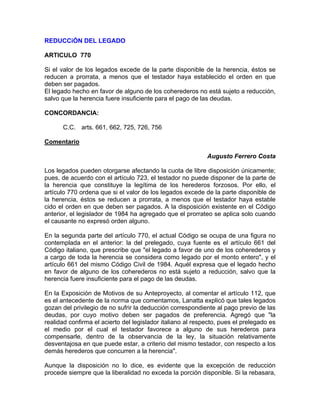 REDUCCiÓN DEL LEGADO
ARTICULO 770
Si el valor de los legados excede de la parte disponible de la herencia, éstos se
reducen a prorrata, a menos que el testador haya establecido el orden en que
deben ser pagados.
El legado hecho en favor de alguno de los coherederos no está sujeto a reducción,
salvo que la herencia fuere insuficiente para el pago de las deudas.
CONCORDANCIA:
C.C. arts. 661, 662, 725, 726, 756
Comentario
Augusto Ferrero Costa
Los legados pueden otorgarse afectando la cuota de libre disposición únicamente;
pues, de acuerdo con el artículo 723, el testador no puede disponer de la parte de
la herencia que constituye la legítima de los herederos forzosos. Por ello, el
artículo 770 ordena que si el valor de los legados excede de la parte disponible de
la herencia, éstos se reducen a prorrata, a menos que el testador haya estable
cido el orden en que deben ser pagados. A la disposición existente en el Código
anterior, el legislador de 1984 ha agregado que el prorrateo se aplica solo cuando
el causante no expresó orden alguno.
En la segunda parte del artículo 770, el actual Código se ocupa de una figura no
contemplada en el anterior: la del prelegado, cuya fuente es el artículo 661 del
Código italiano, que prescribe que "el legado a favor de uno de los coherederos y
a cargo de toda la herencia se considera como legado por el monto entero", y el
artículo 661 del mismo Código Civil de 1984. Aquél expresa que el legado hecho
en favor de alguno de los coherederos no está sujeto a reducción, salvo que la
herencia fuere insuficiente para el pago de las deudas.
En la Exposición de Motivos de su Anteproyecto, al comentar el artículo 112, que
es el antecedente de la norma que comentamos, Lanatta explicó que tales legados
gozan del privilegio de no sufrir la deducción correspondiente al pago previo de las
deudas, por cuyo motivo deben ser pagados de preferencia. Agregó que "la
realidad confirma el acierto del legislador italiano al respecto, pues el prelegado es
el medio por el cual el testador favorece a alguno de sus herederos para
compensarle, dentro de la observancia de la ley, la situación relativamente
desventajosa en que puede estar, a criterio del mismo testador, con respecto a los
demás herederos que concurren a la herencia".
Aunque la disposición no lo dice, es evidente que la excepción de reducción
procede siempre que la liberalidad no exceda la porción disponible. Si la rebasara,

 