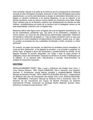 será menester calcular si la parte de la herencia que le corresponde al coheredero
sumada al valor del legado recortado, alcanzan el valor total del legado para poder
adjudicárselo. La norma está destinada a otorgar al coheredero favorecido con un
legado un derecho preferente a los demás legatarios, no así en relación a los
demás herederos, pues se reduce cuando afecta sus derechos como tales. Diego
Espín destaca que en el Derecho moderno han desaparecido los efectos de este
instituto, considerándose por parte de la doctrina que el prelegado carece ya de
toda especialidad, viniendo a ser un legado más.
Messineo define esta figura como el legado del cual es legatario (beneficiario) uno
de los coherederos; señalando que, "por tanto, él es coheredero y legatario, al
mismo tiempo, en virtud de dos atribuciones patrimoniales separadas: institución
de heredero y atribución de legado; p~~nda se debe considerar como un plus que
excede de la cuota hereditaria correspondiente al heredero, puesto que, en rigor,
no pueden acumularse las dos cualidades de llamado a título universal y a título
particular".
En síntesis: se pagan las deudas, se determina el verdadero acervo hereditario, la
cuota de libre disposición, si los legados la exceden, y se procede a pagarlos; en
primer lugar, el legado a favor del coheredero y posteriormente los demás. Si los
legados exceden la porción disponible, con cargo a ésta se paga primero el
prelegado a favor del coheredero. Después los demás en el orden manifestado por
el testador. Si no expresó éste, reduciéndose a prorrata. Arias-Schreiber ha
avalado el mecanismo expuesto.
DOCTRINA
ARIAS-SCHREIBER PEZET, Max: Luces y SQmbras del Código Civil, tomo 1,
Lima, librería Studium, 1991; EspíN CÁNOVAS, Die~o: Derecho Civil Español,
volumen V: Sucesiones, quinta edición revisada y ampliada,Madrld, Editorial
Revista de Derecho Privado, 1978; LANATTA GUILHEM, Rómulo E.: Anteproyecto
de Reforma del Libro de Sucesiones del Código Civil, Lima, Editorial Desarrollo,
1981; MESSINEO, Francesco: Manual de Derecho Civil y Comercial, tomo VI/:
Derecho de las Sucesiones por Causa de Muerte Principios de Derecho
Internacional Privado, traducción de Santiago Sentís Melendo, Buenos Aires,
Ediciones Jurídicas Europa América, 1971.

 