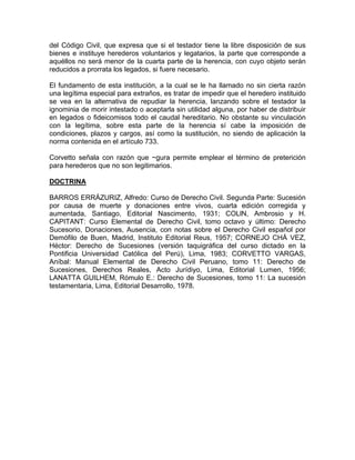 del Código Civil, que expresa que si el testador tiene la libre disposición de sus
bienes e instituye herederos voluntarios y legatarios, la parte que corresponde a
aquéllos no será menor de la cuarta parte de la herencia, con cuyo objeto serán
reducidos a prorrata los legados, si fuere necesario.
El fundamento de esta institución, a la cual se le ha llamado no sin cierta razón
una legítima especial para extraños, es tratar de impedir que el heredero instituido
se vea en la alternativa de repudiar la herencia, lanzando sobre el testador la
ignominia de morir intestado o aceptarla sin utilidad alguna, por haber de distribuir
en legados o fideicomisos todo el caudal hereditario. No obstante su vinculación
con la legítima, sobre esta parte de la herencia sí cabe la imposición de
condiciones, plazos y cargos, así como la sustitución, no siendo de aplicación la
norma contenida en el artículo 733.
Corvetto señala con razón que ~gura permite emplear el término de preterición
para herederos que no son legitimarios.
DOCTRINA
BARROS ERRÁZURIZ, Alfredo: Curso de Derecho Civil. Segunda Parte: Sucesión
por causa de muerte y donaciones entre vivos, cuarta edición corregida y
aumentada, Santiago, Editorial Nascimento, 1931; COLlN, Ambrosio y H.
CAPITANT: Curso Elemental de Derecho Civil, tomo octavo y último: Derecho
Sucesorio, Donaciones, Ausencia, con notas sobre el Derecho Civil español por
Demófilo de Buen, Madrid, Instituto Editorial Reus, 1957; CORNEJO CHÁ VEZ,
Héctor: Derecho de Sucesiones (versión taquigráfica del curso dictado en la
Pontificia Universidad Católica del Perú), Lima, 1983; CORVETTO VARGAS,
Aníbal: Manual Elemental de Derecho Civil Peruano, tomo 11: Derecho de
Sucesiones, Derechos Reales, Acto Jurídiyo, Lima, Editorial Lumen, 1956;
LANATTA GUILHEM, Rómulo E.: Derecho de Sucesiones, tomo 11: La sucesión
testamentaria, Lima, Editorial Desarrollo, 1978.

 