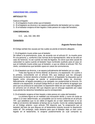 CADUCIDAD DEL LEGADO.
ARTíCULO 772
Caduca el legado:
1.- Si el legatario muere antes que el testador.
2.- Si el legatario se divorcia o se separa judicialmente del testador por su culpa.
3.- Si el testador enajena el bien legado o éste perece sin culpa del heredero.
CONCORDANCIA:
C.C. arts. 332, 348, 805
Comentario
Augusto Ferrero Costa
El Código señala tres causas por las cuales se pierde el derecho allegado:
1. Si el legatario muere antes que el testador
Se refiere a la premoriencia, pues, de acuerdo con el artículo 61, la muerte pone
fin a la persona; y, conforme a las normas de la representación, ésta se da solo en
caso de herencia, no así cuando se trata de legados. Es obvio que esta causal de
caducidad no opera cuando el testador haya nombrado sustituto para el caso en
que el instituido muera antes que el testador; a que se refiere el artículo 740. Por
cierto, consideramos que también opera en casos de conmoriencia.
2. Si el leeatario se divorcia, o se separa judicialmente del testador por su culpa
Trata dos figuras en forma distinta: el divorcio y la separación. En cuanto a
la primera, concordante con el artículo 353, que estatuye que los cónyuges
divorciados no tienen derecho a heredar entre sí, el legislador ha dispuesto que el
legado entre cónyuges se pierde si posteriormente éstos se divorcian.
Naturalmente, el legado prevalece si es otorgado con posterioridad al divorcio. En
relación a la separación, el actual Código llena un vacío del anterior al agregar que
para que se produzca la caducidad, la separación debe ser por culpa del legatario;
en armonía con el artículo 343 que dispone que el cónyuge separado por culpa
suya pierde los derechos hereditarios que le corresponden.
3. Si el testador enajena el bien leeado o éste perece sin culpa del heredero
La primera figura es en realidad una revocación tácita; y como sin duda se
refiere a un bien determinado, es compatible con la norma contenida en el artículo
757, que establece que no es válido el legado de un bien determinado si no se
halla en el dominio del testador al tiempo de su muerte. Como tal, estaba legislada
en el Código anterior, cuyo artículo 750 disponía que "la enajenación por el
testador del bien de que dispuso en el testamento importa revocar la disposición
sobre él". Sin embargo, nada obstaría para que el testador deje un bien como
legado en el testamento; lo enajene posteriormente (lo cual comporta su

 