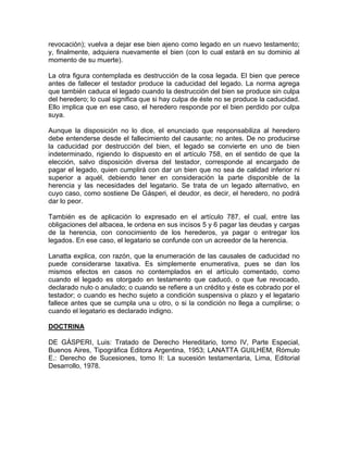 revocación); vuelva a dejar ese bien ajeno como legado en un nuevo testamento;
y, finalmente, adquiera nuevamente el bien (con lo cual estará en su dominio al
momento de su muerte).
La otra figura contemplada es destrucción de la cosa legada. El bien que perece
antes de fallecer el testador produce la caducidad del legado. La norma agrega
que también caduca el legado cuando la destrucción del bien se produce sin culpa
del heredero; lo cual significa que si hay culpa de éste no se produce la caducidad.
Ello implica que en ese caso, el heredero responde por el bien perdido por culpa
suya.
Aunque la disposición no lo dice, el enunciado que responsabiliza al heredero
debe entenderse desde el fallecimiento del causante; no antes. De no producirse
la caducidad por destrucción del bien, el legado se convierte en uno de bien
indeterminado, rigiendo lo dispuesto en el artículo 758, en el sentido de que la
elección, salvo disposición diversa del testador, corresponde al encargado de
pagar el legado, quien cumplirá con dar un bien que no sea de calidad inferior ni
superior a aquél, debiendo tener en consideración la parte disponible de la
herencia y las necesidades del legatario. Se trata de un legado alternativo, en
cuyo caso, como sostiene De Gásperi, el deudor, es decir, el heredero, no podrá
dar lo peor.
También es de aplicación lo expresado en el artículo 787, el cual, entre las
obligaciones del albacea, le ordena en sus incisos 5 y 6 pagar las deudas y cargas
de la herencia, con conocimiento de los herederos, ya pagar o entregar los
legados. En ese caso, el legatario se confunde con un acreedor de la herencia.
Lanatta explica, con razón, que la enumeración de las causales de caducidad no
puede considerarse taxativa. Es simplemente enumerativa, pues se dan los
mismos efectos en casos no contemplados en el artículo comentado, como
cuando el legado es otorgado en testamento que caducó, o que fue revocado,
declarado nulo o anulado; o cuando se refiere a un crédito y éste es cobrado por el
testador; o cuando es hecho sujeto a condición suspensiva o plazo y el legatario
fallece antes que se cumpla una u otro, o si la condición no llega a cumplirse; o
cuando el legatario es declarado indigno.
DOCTRINA
DE GÁSPERI, Luis: Tratado de Derecho Hereditario, tomo IV, Parte Especial,
Buenos Aires, Tipográfica Editora Argentina, 1953; LANATTA GUILHEM, Rómulo
E.: Derecho de Sucesiones, tomo II: La sucesión testamentaria, Lima, Editorial
Desarrollo, 1978.

 
