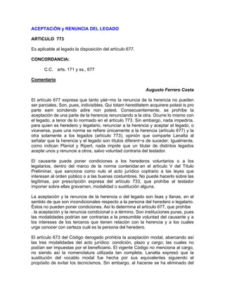 ACEPTACiÓN y RENUNCIA DEL LEGADO
ARTICULO 773
Es aplicable al legado la disposición del artículo 677.
CONCORDANCIA:
C.C. arts. 171 y ss., 677
Comentario
Augusto Ferrero Costa
El artículo 677 expresa que tanto yáé~mo la renuncia de la herencia no pueden
ser parciales. Son, pues, indivisibles. Qui totam hereditatem acquirere potest is pro
parte eam scindendo adire non potest. Consecuentemente, se prohíbe la
aceptación de una parte de la herencia renunciando a la otra. Ocurre lo mismo con
el legado, a tenor de lo normado en el artículo 773. Sin embargo, nada impediría,
para quien es heredero y legatario, renunciar a la herencia y aceptar el legado, o
viceversa, pues una norma se refiere únicamente a la herencia (artículo 677) y la
otra solamente a los legados (artículo 773), opinión que comparte Lanatta al
señalar que la herencia y el legado son títulos diferent~s de suceder. Igualmente,
como indican Planiol y Ripert, nada impide que un titular de distintos legados
acepte unos y renuncie a otros, salvo voluntad contraria del testador.
El causante puede poner condiciones a los herederos voluntarios o a los
legatarios, dentro del marco de la norma contenidar.en el artículo V del Título
Preliminar, que sanciona como nulo el acto jurídico coptrario a las leyes que
interesan al orden público o a las buenas costumbres. No puede hacerlo sobre las
legítimas, por prescripción expresa del artículo 733, que prohíbe al testador
imponer sobre ellas gravamen, modalidad o sustitución alguna.
La aceptación y la renuncia de la herencia o del legado son lisas y llanas, en el
sentido de que son incondicionales respecto a la persona del heredero o legatario.
Éstos no pueden poner condiciones. Así lo determina el artículo 677, que prohíbe
. la aceptación y la renuncia condicional o a término. Son instituciones puras, pues
las modalidades podrían ser contrarias a la presumible voluntad del causante y a
los intereses de los terceros que tienen relación con la herencia y a los cuales
urge conocer con certeza cuál es la persona del heredero.
El artículo 673 del Código derogado prohibía la aceptación modal, abarcando así
las tres modalidades del acto jurídico: condición, plazo y cargo; las cuales no
podían ser impuestas por el beneficiario. El vigente Código no menciona al cargo,
no siendo así la nomenclatura utilizada tan completa. Lanatta expresó que la
sustitución del vocablo modal fue hecha por sus equivalentes siguiendo el
propósito de evitar los tecnicismos. Sin embargo, al hacerse se ha eliminado del

 