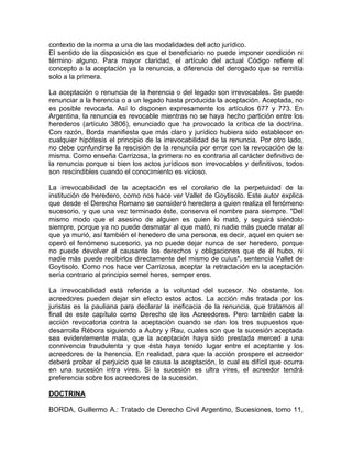contexto de la norma a una de las modalidades del acto jurídico.
El sentido de la disposición es que el beneficiario no puede imponer condición ni
término alguno. Para mayor claridad, el artículo del actual Código refiere el
concepto a la aceptación ya la renuncia, a diferencia del derogado que se remitía
solo a la primera.
La aceptación o renuncia de la herencia o del legado son irrevocables. Se puede
renunciar a la herencia o a un legado hasta producida la aceptación. Aceptada, no
es posible revocarla. Así lo disponen expresamente los artículos 677 y 773. En
Argentina, la renuncia es revocable mientras no se haya hecho partición entre los
herederos (artículo 3806), enunciado que ha provocado la crítica de la doctrina.
Con razón, Borda manifiesta que más claro y jurídico hubiera sido establecer en
cualquier hipótesis el principio de la irrevocabilidad de la renuncia. Por otro lado,
no debe confundirse la rescisión de la renuncia por error con la revocación de la
misma. Como enseña Carrizosa, la primera no es contraria al carácter definitivo de
la renuncia porque si bien los actos jurídicos son irrevocables y definitivos, todos
son rescindibles cuando el conocimiento es vicioso.
La irrevocabilidad de la aceptación es el corolario de la perpetuidad de la
institución de heredero, como nos hace ver Vallet de Goytisolo. Este autor explica
que desde el Derecho Romano se consideró heredero a quien realiza el fenómeno
sucesorio, y que una vez terminado éste, conserva el nombre para siempre. "Del
mismo modo que el asesino de alguien es quien lo mató, y seguirá siéndolo
siempre, porque ya no puede desmatar al que mató, ni nadie más puede matar al
que ya murió, así también el heredero de una persona, es decir, aquel en quien se
operó el fenómeno sucesorio, ya no puede dejar nunca de ser heredero, porque
no puede devolver al causante los derechos y obligaciones que de él hubo, ni
nadie más puede recibirlos directamente del mismo de cuius", sentencia Vallet de
Goytisolo. Como nos hace ver Carrizosa, aceptar la retractación en la aceptación
sería contrario al principio semel heres, semper eres.
La irrevocabilidad está referida a la voluntad del sucesor. No obstante, los
acreedores pueden dejar sin efecto estos actos. La acción más tratada por los
juristas es la pauliana para declarar la ineficacia de la renuncia, que tratamos al
final de este capítulo como Derecho de los Acreedores. Pero también cabe la
acción revocatoria contra la aceptación cuando se dan los tres supuestos que
desarrolla Rébora siguiendo a Aubry y Rau, cuales son que la sucesión aceptada
sea evidentemente mala, que la aceptación haya sido prestada merced a una
connivencia fraudulenta y que ésta haya tenido lugar entre el aceptante y los
acreedores de la herencia. En realidad, para que la acción prospere el acreedor
deberá probar el perjuicio que le causa la aceptación, lo cual es difícil que ocurra
en una sucesión intra vires. Si la sucesión es ultra vires, el acreedor tendrá
preferencia sobre los acreedores de la sucesión.
DOCTRINA
BORDA, Guillermo A.: Tratado de Derecho Civil Argentino, Sucesiones, tomo 11,

 