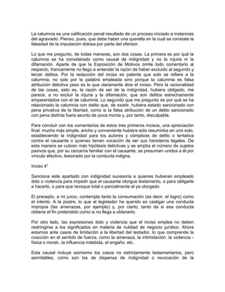 La calumnia es una calificación penal resultado de un proceso iniciado a instancias
del agraviado. Pienso, pues, que debe haber una querella en la cual se constate la
falsedad de la imputación dolosa por parte del ofensor.
Lo que me pregunto, de todas maneras, son dos cosas. La primera es por qué la
calumnia se ha considerado como causal de indignidad y no la injuria ni la
difamación. Aparte de que la Exposición de Motivos omite todo comentario al
respecto, francamente no llego a entender la razón de haber excluido al segundo y
tercer delitos. Por la redacción del inciso es patente que solo se refiere a la
calumnia, no solo por la palabra empleada sino porque la calumnia es falsa
atribución delictiva yeso es lo que claramente dice el inciso. Pero la racionalidad
de las cosas, esto es, la razón de ser de la indignidad, hubiera obligado, me
parece, a no excluir la injuria y la difamación, que son delitos estrechamente
emparentados con el de calumnia. Lo segundo que me pregunto es por qué se ha
relacionado la calumnia con delito que, de existir, hubiera estado sancionado con
pena privativa de la libertad, como si la falsa atribución de un delito sancionado
con pena distinta fuera asunto de poca monta y, por tanto, disculpable.
Para concluir con los comentarios de estos tres primeros incisos, una apreciación
final: mucho más simple, ancho y conveniente hubiera sido resumirlos en uno solo,
estableciendo la indignidad para los autores y cómplices de delito o tentativa
contra el causante o quienes tienen vocación de ser sus herederos legales. De
esta manera se cubren más hipótesis delictivas y se amplía el número de sujetos
pasivos que, por su cercanía familiar con el causante, se presumen unidos a él por
vínculo afectivo, lesionado por la conducta indigna.
Inciso 4°
Sanciona este apartado con indignidad sucesoria a quienes hubieran empleado
dolo o violencia para impedir que el causante otorgue testamento, o para obligarle
a hacerlo, o para que revoque total o parcialmente el ya otorgado.
El precepto, a mi juicio, contempla tanto la consumación (es decir, el logro) como
el intento. A la postre, lo que el legislador ha querido es castigar una conducta
impropia (las amenazas, por ejemplo) y, por cierto, tanto da si esa conducta
obtiene el fin pretendido como si no llega a obtenerlo.
Por otro lado, las expresiones dolo y violencia que el inciso emplea no deben
restringirse a los significados en materia de nulidad de negocio jurídico. Ahora
estamos ante casos de limitación a la libertad del testador, lo que comprende la
coacción en el sentido de fuerza, como la amenaza, la intimidación, la violencia física o moral-, la influencia indebida, el engaño, etc.
Esta causal incluye asimismo los casos no estrictamente testamentarios, pero
asimilables, como son los de dispensa de indignidad o revocación de la

 