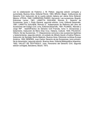 con la colaboración de Federico J. M. Peltzer, segunda edición corregida y
aumentada, Buenos Aires, Editorial Perrot, 1964; BRUGI, Biagio: Instituciones de
Derecho Civil, traducción de la cuarta edición italiana por Jaime Simo Bofarull,
México, UTEHA, 1946; CARRIZOSA PARDO, Hernando: Las sucesiones, Bogotá,
Ediciones Lerner, 1961; LANATTA GUILHEM, Rómulo E.: Derecho de
Sucesiones, tomo 1: Parte General, segunda edición, Lima, Editorial Desarrollo,
1981; LANATTA GUILHEM, Rómulo E.: Anteproyecto de Reforma del Libro de
Sucesiones del Código Civil, Lima, Editorial Desarrollo, 1981; PLANIOL, Marcelo y
Jorge RIP . rataOOf'ráctico de Derecho Civil Francés, tomo V: Donaciones y
testamento, traducción de Mano Díaz Cruz, Habana, Cultural, 1935; POLACCO,
Vittorio: De las Sucesiones, 11: Disposiciones comunes a las sucesiones legítimas
y testamentarias, segunda edición, al cuidado de Alfredo Ascoli y Evelina Polacco,
traducción de Santiago Sentís Melendo, Buenos Aires, Ediciones Jurídicas Europa
América, 1950; RÉBORA, Juan Carlos: Derecho de las Sucesiones, tomo primero:
De la transmisión, segunda edición, Buenos Aires, Editorial Bibliográfica Argentina,
1952; VALLET DE GOYTISOLO, Juan: Panorama del Derecho Civil, segunda
edición corregida, Barcelona, Bosch, 1973.

 