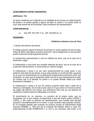 ACRECIMIENTO ENTRE HEREDEROS
ARTICULO 774
Si varios herederos son instituidos en la totalidad de los bienes sin determinación
de partes o en partes iguales y alguno de ellos no quiere o no puede recibir la
suya, ésta acrece las de los demás, salvo el derecho de representación.
CONCORDANCIA:
c.c.

arts. 667, 674, 681 Y ss., 735, 742,805 inc. 2)

Comentario
Guillermo Lohmann Luca de Tena
1. Noción del derecho de acrecer
El Código peruano regula el derecho de acrecer sin antes explicar de qué se trata.
Antes de definir esta figura conviene mencionir" que la designación a una sucesión
puede producirse de las siguientes formas
a) Instituyendo expresamente a unos en defecto de otros, que es el caso de la
sustitución vulgar;
b) Instituyendo a unos para que sucedan después de otros, que es el caso de la
sustitución fideicomisaria, no reconocida por nuestro Código;
c) Instituyendo a varios a la vez, pero exclusivamente en cuota cierta, o con
partición ante lada de los bienes, lo que está previsto en el artículo 852, supuesto
en el cual una interpretación de la declaración testamentaria permitiría inferir que
el testador no quiso que el designado reciba más de lo que expresamente le deja,
de manera que si el llamado no quiere o no puede heredar habrá que hacer
llamamiento intestado; y
d) Instituyendo a varios a la vez de manera conjunta sobre toda o parte de la
herencia o del legado. Es en este cuarto caso en el que entran en funciona miento
las reglas del derecho de acrecer, que podríamos decir que es una especie de
sustitución implícita entre los collamados a lo mismo.
El acrecimiento es, en resumen, un aumento de la propia cuota, que se
incrementa con lo que hubiera correspondido a otro del mismo grado (LOPEZ y
LOPEZ, p. 84) -salvo el derecho de representación- que hubiese sido llamado
conjunta o simultáneamente en lo mismo, y cuya vocación haya quedado vacante.
En la sucesión testada este aumento se produce porque el ordenamiento legal
presume (ROBBE, p. 165) que fue la voluntad del testador llamar a cada uno
potencialmente al todo (TRABUCCH 1, p. 441) y, por supuesto, para evitar, si se

 