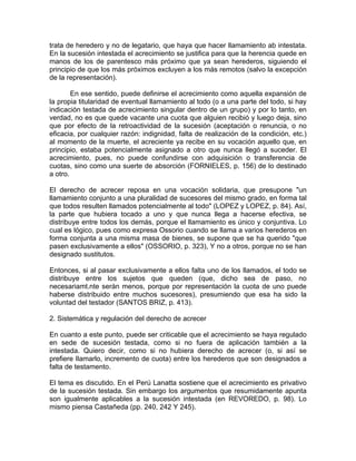 trata de heredero y no de legatario, que haya que hacer llamamiento ab intestata.
En la sucesión intestada el acrecimiento se justifica para que la herencia quede en
manos de los de parentesco más próximo que ya sean herederos, siguiendo el
principio de que los más próximos excluyen a los más remotos (salvo la excepción
de la representación).
En ese sentido, puede definirse el acrecimiento como aquella expansión de
la propia titularidad de eventual llamamiento al todo (o a una parte del todo, si hay
indicación testada de acrecimiento singular dentro de un grupo) y por lo tanto, en
verdad, no es que quede vacante una cuota que alguien recibió y luego deja, sino
que por efecto de la retroactividad de la sucesión (aceptación o renuncia, o no
eficacia, por cualquier razón: indignidad, falta de realización de la condición, etc.)
al momento de la muerte, el acreciente ya recibe en su vocación aquello que, en
principio, estaba potencialmente asignado a otro que nunca llegó a suceder. El
acrecimiento, pues, no puede confundirse con adquisición o transferencia de
cuotas, sino como una suerte de absorción (FORNIELES, p. 156) de lo destinado
a otro.
El derecho de acrecer reposa en una vocación solidaria, que presupone "un
llamamiento conjunto a una pluralidad de sucesores del mismo grado, en forma tal
que todos resulten llamados potencialmente al todo" (LOPEZ y LOPEZ, p. 84). Así,
la parte que hubiera tocado a uno y que nunca llega a hacerse efectiva, se
distribuye entre todos los demás, porque el llamamiento es único y conjuntiva. Lo
cual es lógico, pues como expresa Ossorio cuando se llama a varios herederos en
forma conjunta a una misma masa de bienes, se supone que se ha querido "que
pasen exclusivamente a ellos" (OSSORIO, p. 323), Y no a otros, porque no se han
designado sustitutos.
Entonces, si al pasar exclusivamente a ellos falta uno de los llamados, el todo se
distribuye entre los sujetos que queden (que, dicho sea de paso, no
necesariamt.nte serán menos, porque por representación la cuota de uno puede
haberse distribuido entre muchos sucesores), presumiendo que esa ha sido la
voluntad del testador (SANTOS BRIZ, p. 413).
2. Sistemática y regulación del derecho de acrecer
En cuanto a este punto, puede ser criticable que el acrecimiento se haya regulado
en sede de sucesión testada, como si no fuera de aplicación también a la
intestada. Quiero decir, como si no hubiera derecho de acrecer (o, si así se
prefiere Ilamarlo, incremento de cuota) entre los herederos que son designados a
falta de testamento.
El tema es discutido. En el Perú Lanatta sostiene que el acrecimiento es privativo
de la sucesión testada. Sin embargo los argumentos que resumidamente apunta
son igualmente aplicables a la sucesión intestada (en REVOREDO, p. 98). Lo
mismo piensa Castañeda (pp. 240, 242 Y 245).

 