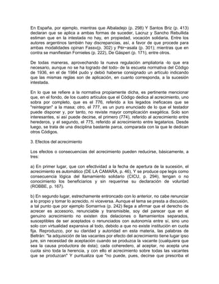 En España, por ejemplo, mientras que Albaladejo (p. 298) Y Santos Briz (p. 413)
declaran que se aplica a ambas formas de suceder, Lacruz y Sancho RebuIlida
estiman que en la intestada no hay, en propiedad, vocación solidaria. Entre los
autores argentinos también hay discrepancias, así, a favor de que procede para
ambas modalidades opinan Fassv(p. 302) y Pér~asala (p. 301); mientras que en
contra se manifiestan Fornieles (p. 222), De Gásperi (p. 171), entre otros.
De todas maneras, aprovechando la nueva regulación ampliatoria -lo que era
necesario, aunque no se ha logrado del todo- de la escueta normativa del Código
de 1936, en el de 1984 pudo y debió haberse consignado un artículo indicando
que las mismas reglas son de aplicación, en cuanto corresponda, a la sucesión
intestada.
En lo que se refiere a la normativa propiamente dicha, es pertinente mencionar
que, en el fondo, de los cuatro artículos que el Código dedica al acrecimiento, uno
sobra por completo, que es el 776, referido a los legados ineficaces que se
"reintegran" a la masa; otro, el 777, es un puro enunciado de lo que el testador
puede disponer y, por tanto, no reviste mayor complicación exegética. Solo son
interesantes, si así puede decirse, el primero (774), referido al acrecimiento entre
herederos, y el segundo, el 775, referido al acrecimiento entre legatarios. Desde
luego, se trata de una disciplina bastante parca, comparada con la que le dedican
otros Códigos.
3. Efectos del acrecimiento
Los efectos o consecuencias del acrecimiento pueden reducirse, básicamente, a
tres:
a) En primer lugar, que con efectividad a la fecha de apertura de la sucesión, el
acrecimiento es automático (DE LA CAMARA, p. 46), Y se produce ope legis como
consecuencia lógica del llamamiento solidario (CICU, p. 294), tengan o no
conocimiento los beneficiarios y sin requerirse su declaración de voluntad
(ROBBE, p. 167).
b) En segundo lugar, estrechamente entroncado con lo anterior, no cabe renunciar
a lo propio y tomar lo acrecido, ni viceversa. Aunque el tema se presta a discusión,
a tal punto que por ejemplo Somarriva (p. 242) llega a afirmar que el derecho de
acrecer es accesorio, renunciable y transmisible, soy del parecer que en el
genuino acrecimiento no existen dos delaciones o llamamientos separados,
susceptibles de ser aceptados o renunciados con autonomía entre sí, sino uno
solo con virtualidad expansiva al todo, debido a que no existe institución en cuota
fija. Reproduzco, por su claridad y autoridad en esta materia, las palabras de
Beltrán: "la adquisición de las vacantes por efecto del acrecimiento tiene lugar ipso
jure, sin necesidad de aceptación cuando se produzca la vacante (cualquiera que
sea la causa productora de ésta); cada coheredero, al aceptar, no acepta una
cuota sino toda la herencia, y con ello el acrecimiento sobre todas las vacantes
que se produzcan" Y puntualiza que "no puede, pues, decirse que prescriba el

 