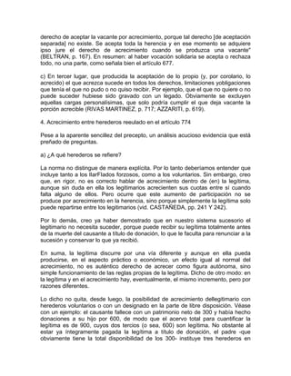 derecho de aceptar la vacante por acrecimiento, porque tal derecho [de aceptación
separada] no existe. Se acepta toda la herencia y en ese momento se adquiere
ipso jure el derecho de acrecimiento cuando se produzca una vacante"
(BELTRAN, p. 167). En resumen: al haber vocación solidaria se acepta o rechaza
todo, no una parte, como señala bien el artículo 677.
c) En tercer lugar, que producida la aceptación de lo propio (y, por corolario, lo
acrecido) el que acrezca sucede en todos los derechos, limitaciones yobligaciones
que tenía el que no pudo o no quiso recibir. Por ejemplo, que el que no quiere o no
puede suceder hubiese sido gravado con un legado. Obviamente se excluyen
aquellas cargas personalísimas, que solo podría cumplir el que deja vacante la
porción acrecible (RIVAS MARTINEZ, p. 717; AZZARITI, p. 619).
4. Acrecimiento entre herederos reeulado en el artículo 774
Pese a la aparente sencillez del precepto, un análisis acucioso evidencia que está
preñado de preguntas.
a) ¿A qué herederos se refiere?
La norma no distingue de manera explícita. Por lo tanto deberíamos entender que
incluye tanto a los lIarFIados forzosos, como a los voluntarios. Sin embargo, creo
que, en rigor, no es correcto hablar de acrecimiento dentro de (en) la legítima,
aunque sin duda en ella los legitimarios acrecienten sus cuotas entre sí cuando
falta alguno de ellos. Pero ocurre que este aumento de participación no se
produce por acrecimiento en la herencia, sino porque simplemente la legítima solo
puede repartirse entre los legitimarios (vid. CASTAÑEDA, pp. 241 Y 242).
Por lo demás, creo ya haber demostrado que en nuestro sistema sucesorio el
legitimario no necesita suceder, porque puede recibir su legítima totalmente antes
de la muerte del causante a título de donación, lo que le faculta para renunciar a la
sucesión y conservar lo que ya recibió.
En suma, la legítima discurre por una vía diferente y aunque en ella pueda
producirse, en el aspecto práctico o económico, un efecto igual al normal del
acrecimiento, no es auténtico derecho de acrecer como figura autónoma, sino
simple funcionamiento de las reglas propias de la legítima. Dicho de otro modo: en
la legítima y en el acrecimiento hay, eventualmente, el mismo incremento, pero por
razones diferentes.
Lo dicho no quita, desde luego, la posibilidad de acrecimiento dellegitimario con
herederos voluntarios o con un designado en la parte de libre disposición. Véase
con un ejemplo: el causante fallece con un patrimonio neto de 300 y había hecho
donaciones a su hijo por 600, de modo que el acervo total para cuantificar la
legítima es de 900, cuyos dos tercios (o sea, 600) son legítima. No obstante al
estar ya íntegramente pagada la legítima a título de donación, el padre -que
obviamente tiene la total disponibilidad de los 300- instituye tres herederos en

 