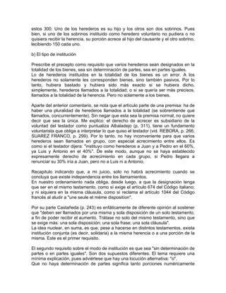 estos 300. Uno de los herederos es su hijo y los otros son dos sobrinos. Pues
bien, si uno de los sobrinos instituido como heredero voluntario no pudiera o no
quisiera recibir la herencia, su porción acrece al hijo del causante y el otro sobrino,
lecibiendo 150 cada uno.
b) El tipo de institución
Prescribe el precepto como requisito que varios herederos sean designados en la
totalidad de los bienes, sea sin determinación de partes, sea en partes iguales.
Lo de herederos instituidos en la totalidad de los bienes es un error. A los
herederos no solamente les corresponden bienes, sino también pasivos. Por lo
tanto, hubiera bastado y hubiera sido más exacto si se hubiera dicho,
simplemente, herederos llamados a la totalidad; o si se quería ser más precisos,
llamados a la totalidad de la herencia. Pero no solamente a los bienes.
Aparte del anterior comentario, se nota que el artículo parte de una premisa: ha de
haber una pluralidad de herederos llamados a la totalidad (se sobrentiende que
llamados, concurrentemente). Sin negar que esta sea la premisa normal, no quiere
decir que sea la única. Me explico: el derecho de acrecer es subsidiario de la
voluntad del testador como puntualiza Albaladejo (p. 311), tiene un fundamento
voluntarista que obliga a interpretar lo que quiso el testador (vid. REBORA, p. 266;
SUAREZ FRANCO, p. 299). Por lo tanto, no hay inconveniente para que varios
herederos sean llamados en grupo, con especial acrecimiento entre ellos. Es
como si el testador dijera: "instituyo como herederos a Juan y a Pedro en el 60%,
ya Luis y Antonio en el 40%". De este modo, aunque no se haya establecido
expresamente derecho de acrecimiento en cada grupo, si Pedro llegara a
renunciar su 30% iría a Juan, pero no a Luis ni a Antonio.
Recapitulo indicando que, a mi juicio, solo no habrá acrecimiento cuando se
concluya que existe independencia entre los llamamientos.
En nuestro ordenamiento nada obliga, desde luego, a que la designación tenga
que ser en el mismo testamento, como sí exige el artículo 674 del Código italiano;
y ni siquiera en la misma cláusula, como sí reclama el artículo 1044 del Código
francés al aludir a "une seule et méme dispositíon".
Por su parte Castañeda (p. 243) es enfáticamente de diferente opinión al sostener
que "deben ser llamados por una misma y sola disposición de un solo testamento,
a fin de poder recibir el aumento. Trátase no solo del mismo testamento, sino que
se exige más: una sola disposición; una sola frase; una sola cláusula".
La idea nuclear, en suma, es que, pese a hacerse en distintos testamentos, exista
institución conjunta (es decir, solidaria) a la misma herencia o a una porción de la
misma. Este es el primer requisito.
El segundo requisito sobre el modo de institución es que sea "sin determinación de
partes o en partes iguales". Son dos supuestos diferentes. El tema requiere una
mínima explicación, pues adviértese que hay una locución alternativa: "o".
Que no haya determinación de partes significa tanto porciones numéricamente

 