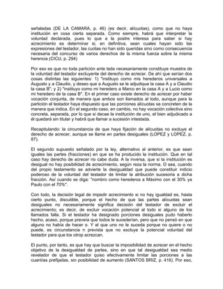 señaladas (DE LA CAMARA, p. 46) (es decir, alícuotas), como que no haya
institución en cosa cierta separada. Como siempre, habrá que interpretar la
voluntad declarada, pues lo que a la postre interesa para saber si hay
acrecimiento es determinar si, en definitiva, sean cuales hayan sido las
expresiones del testador, las cuotas no han sido queridas sino como consecuencia
necesaria del concurso de varios derechos de la misma fuerza sobre la misma
herencia (CICU, p. 294)
Por eso es que no toda partición ante lada necesariamente constituye muestra de
la voluntad del testador excluyente del derecho de acrecer. De ahí que serían dos
cosas distintas las siguientes: 1) "instituyo como mis herederos universales a
Augusto y a Claudio, y deseo que a Augusto se le adjudique la casa A y a Claudio
la casa B"; y 2) "instituyo como mi heredero a Marco en la casa A y a Lucio como
mi heredero de la casa B". En el primer caso existe derecho de acrecer por haber
vocación conjunta, de manera que ambos son llamados al todo, aunque para la
partición el testador haya dispuesto que las porciones alícuotas se concreten de la
manera que indica. En el segundo caso, en cambio, no hay vocación colectiva sino
concreta, separada, por lo que si decae la institución de uno, el bien adjudicado a
él quedará sin titular y habrá que llamar a sucesión intestada.
Recapitulando: la circunstancia de que haya fijación de alícuotas no excluye el
derecho de acrecer, aunque se llame en partes desiguales (LOPEZ y LOPEZ, p.
87).
El segundo supuesto señalado por la ley, alternativo al anterior, es que sean
iguales las partes (fracciones) en que se ha producido la institución. Que en tal
caso hay derecho de acrecer no cabe duda. A la inversa, que si la institución es
desigual no hay posibilidad de acrecimiento, según reza la norma. O sea, cuando
del propio testamento se advierte la desigualdad que puede constituir indicio
poderoso de la voluntad del testador de limitar la atribución sucesoria a dicha
fracción. Así cuando se diga: "nombro como herederos a Máximo con el 30% ya
Paulo con el 70%".
Con todo, la decisión legal de impedir acrecimiento si no hay igualdad es, hasta
cierto punto, discutible, porque el hecho de que las partes alícuotas sean
desiguales no necesariamente significa decisión del testador de excluir el
acrecimiento; es decir, de excluir vocación potencial al todo si alguno de los
llamados falla. Si el testador ha designado porciones desiguales pudo haberlo
hecho, acaso, porque preveía que todos le sucederían, pero que no pensó en que
alguno no había de hacer o. Y el que uno no le suceda porque no quiere o no
puede, es circunstancia n prevista que no excluye la potencial voluntad del
testador para que los otrop acrezcan.
El punto, por tanto, es que hay que buscar la imposibilidad de acrecer en el hecho
objetivo de la desigualdad de partes, sino en que tal desigualdad sea medio
revelador de que el testador quiso efectivamente limitar las porciones a las
cuantías prefijadas, sin posibilidad de aumento (SANTOS BRIZ, p. 416). Por eso,

 