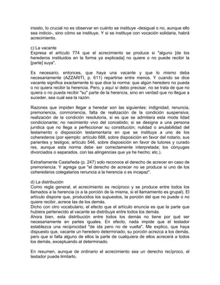 insisto, lo crucial no es observar en cuánto se instituye -desigual o no, aunque ello
sea indicio-, sino cómo se instituye. Y si se instituye con vocación solidaria, habrá
acrecimiento.
c) La vacante
Expresa el artículo 774 que el acrecimiento se produce si "alguno [de los
herederos instituidos en la forma ya explicada] no quiere o no puede recibir la
[parte] suya".
Es necesario, entonces, que haya una vacante y que lo mismo deba
necesariamente (AZZARITI, p. 611) repartirse entre menos. Y cuando se dice
vacante significa exactamente lo que dice la norma: que algún heredero no pueda
o no quiera recibir la herencia. Pero, y aquí sí debo precisar, no se trata de que no
quiera o no pueda recibir "su" parte de la herencia, sino en verdad que no llegue a
suceder, sea cual sea la razón.
Razones que impiden llegar a heredar son las siguientes: indignidad, renuncia,
premoriencia, conmoriencia, falta de realización de la condición suspensiva;
realización de la condición resolutoria, si es que se admitiera esta moda lidad
condicionante; no nacimiento vivo del concebido; si se designa a una persona
jurídica que no llega a perfeccionar su constitución; nulidad o anulabilidad del
testamento o disposición testamentaria en que se instituya a uno de los
coherederos (por ejemplo: artículo 688, sobre disposición en favor del notario, sus
parientes y testigos; artículo 546, sobre disposición en favor de tutores y curado
res, aunque esta norma debe ser correctamente interpretada; los cónyuges
divorciados o separados, con las atingencias que ya he hecho; etc.).
Extrañamente Castañeda (p. 247) solo reconoce el derecho de acrecer en caso de
premoriencia. Y agrega que "el derecho de acrecer no se produce si uno de los
coherederos colegatarios renuncia a la herencia o es incapaz".
d) La distribución
Como regla general, el acrecimiento es recíproco y se produce entre todos los
llamados a la herencia (o a la porción de la misma, si el llamamiento es grupal). El
artículo dispone que, producidos los supuestos, la porción del que no puede o no
quiere recibir, acrece las de los demás.
Dicho con otro vocabulario, el efecto que el artículo enuncia es que la parte que
hubiera pertenecido al vacante se distribuye entre todos los demás.
Ahora bien, esta distribución entre todos los demás no tiene por qué ser
necesariamente en partes iguales. En efecto, nada impide que el testador
establezca una reciprocidad "de ida pero no de vuelta". Me explico, que haya
dispuesto que, vacante un heredero determinado, su porción acrezca a los demás,
pero que si falta alguno de ellos la parte de cualquiera de ellos acrecerá a todos
los demás, exceptuando al determinado.
En resumen, aunque de ordinario el acrecimiento sea un derecho recíproco, el
testador puede limitarlo.

 