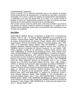 e) Representación. Sustitución
Cierra el artículo 774 su redacción precisando que no hay derecho de acrecer
cuando exista derecho de representación. La salvedad es razonable y la precisión
encomiable. Por lo tanto, cuando hay derecho de representación (descendientes,
o colaterales en el caso del artículo 683) al no poder o no querer heredar el
llamado, lo hacen sus representantes ocupando su lugar en la porción que deja,
evitando así que dicha porción aumente la de los otros llamados.
Para concluir, aunque acaso se estime obvio, cabe solo puntualizar que tampoco
hay derecho de acrecer cuando la vacante es ocupada por un sustituto que el
testador hubiera designado. Quiero decir, el acrecimiento está subordinado a que
no opera una sustitución.
DOCTRINA
ALBALADEJO GARCIA, Manuel. Comentarios al Código Civil y Compilaciones
Forales. Tomo IX, Vol. 1 A. Edersa, Madrid; AZZARITI, G. Le successioni e le
donazioni. Jovene Editore. Nápoli, 1990; BELTRAN DE HEREDIA, P. El derecho
de acrecer. Editorial Revista de Derecho Privado. Madrid, 1956; CASTAÑEDA,
Jorge Eugenio. Derecho de Sucesión. Editorial e Imprenta Bautista. Lima, 1975;
CICU, A. El testamento. Edersa. Madrid, 1959; DE GASPERI, L. Tratado de
Derecho Hereditario. Editorial Tipográfica Argentina. Buenos Aires, 1953; DE LA
CAMARA, Manuel. Compendio de Derecho Sucesorio. La Ley. Madrid, 1990;
FASSI, Santiago. Tratado de los testamentos. Editorial Astrea. Buenos Aires,
1970; FORNIELES, S. Tratado de las Sucesiones, tomo l. Ediar. Buenos Aires,
1950; LACRUZ BERDEJO, J.L. Y SANCHO REBUDILLA, F. Derecho de Sucesio
nes. Editorial Bosch. Barcelona, 1976; LANATTA, Rómulo. Exposición de Motivos
y Comentarios al Libro de Derecho de Sucesiones. En Código Civil. Exposición de
Motivos y Comentarios, dirigido por REVOREDO, Delia. Lima, 1985; LOHMANN
LUCA DE TENA, Guillermo. Derecho de Sucesiones, tomo II, vol. II. Fondo
Editorial de la Pontificia Universidad Católica del Perú. Lima, 1995; LOPEZ y
LOPEZ, A. Derecho de Sucesiones. Bajo la dirección de CAPILLA RONCERO Y
otros. Tlrant lo Blanch. Valencia, 1972; OSSORIO MORALES, J. Manual de
Sucesión Testada. Editorial Instituto de Estudios Políticos. Madrid, 1957; PERE LA
SALA, J.L. Derecho de Sucesiones. Editorial Depalma. Buenos Aires, 1978;
REBORA, J.C. Derecho de las Sucesiones. Librería y Editorial La Facultad.
Buenos Aires, 1932; IVAS MARTINEZ, J.J. Derecho de Sucesiones. Común y
Foral. Editorial Dykinson. Madrid, 1989; ROBBE, U. Voz Accrescimento, en
Novissimo Digesto Italiano, tomo l. Torin ,1957; SANTOS BRIZ, J. Derecho Civil.
Editorial Edersa. Madrid, 1979; SOMARRIV NDURRAGA, M. Derecho Sucesorio.
3!! ed. Editorial Jurídica de Chile. Santiag 981; SUAREZ FRANCO, R. Derecho de
Sucesiones. Temis. Bogotá, 1989; TRABUCCHI, A. Instituciones de Derecho Civil,
tomo 11. Edersa. Madrid, 1957;

 