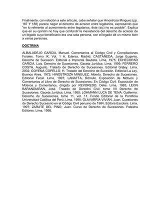 Finalmente, con relación a este artículo, cabe señalar que Hinostroza Minguez (pp.
187 Y 188) parece negar el derecho de acrecer entre legatarios, expresando que
"en lo referente al acrecimiento entre legatarios, éste (sic) no es posible". Explica
que en su opinión no hay que confundir la inexistencia del derecho de acrecer de
un legado cuyo beneficiario era una sola persona, con el legado de un mismo bien
a varias personas.
DOCTRINA
ALBALADEJO GARCIA, Manuel. Comentarios al Código Civil y Compilaciones
Forales. Tomo IX, Vol. 1 A. Edersa, Madrid; CASTAÑEDA, Jorge Eugenio.
Derecho de Sucesión. Editorial e Imprenta Bautista. Lima, 1975; ECHECOPAR
GARCIA, Luis. Derecho de Sucesiones. Gaceta Jurídica, Lima, 1999; FERRERO
COSTA, Augusto. Tratado de Derecho de Sucesiones. Editorial Grijley. Lima,
2002; GOYENA COPELLO, H. Tratado del Derecho de Sucesión. Editorial La Ley,
Buenos Aires, 1972; HINOSTROZA MINGUEZ, Alberto. Derecho de Sucesiones.
Editorial Fecal. Lima, 1997; LANATTA, Rómulo. Exposición de Motivos y
Comentarios al Libro de Derecho de Sucesiones. En Código Civil. Exposición de
Motivos y Comentarios, dirigido por REVOREDO, Delia. Lima, 1985; LEON
BARANDIARAN, José. Tratado de Derecho Civil, tomo VII Derecho de
Sucesiones. Gaceta Jurídica, Lima, 1995; LOHMANN LUCA DE TENA, Guillermo.
Derecho de Sucesiones, tomo 11, vol. 11. Fondo Editorial de la Pontificia
Universidad Católica del Perú. Lima, 1995; OLAVARRIA VIVIAN, Juan. Cuestiones
de Derecho Sucesorio en el Código Civil peruano de 1984. Editora Escolani. Lima,
1997; ZARATE DEL PINO, Juan. Curso de Derecho de Sucesiones. Palestra
Editores. Lima, 1998.

 