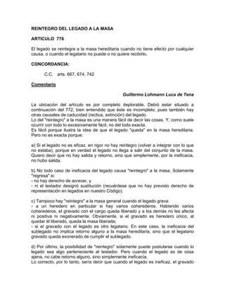 REINTEGRO DEL LEGADO A LA MASA
ARTICULO 776
El legado se reintegra a la masa hereditaria cuando no tiene efecto por cualquier
causa, o cuando el legatario no puede o no quiere recibirlo.
CONCORDANCIA:
C.C. arts. 667, 674, 742
Comentario
Guillermo Lohmann Luca de Tena
La ubicación del artículo es por completo deplorable. Debió estar situado a
continuación del 772, bien entendido que éste es incompleto, pues también hay
otras causales de caducidad (rectius, extinción) del legado.
Lo del "reintegro" a la masa es una manera fácil de decir las cosas. Y, como suele
ocurrir con todo lo excesivamente fácil, no del todo exacta.
Es fácil porque ilustra la idea de que el legado "queda" en la masa hereditaria.
Pero no es exacta porque:
a) Si el legado no es eficaz, en rigor no hay reintegro (volver a integrar con lo que
no estaba), porque en verdad el legado no llega a salir del conjunto de la masa.
Quiero decir que no hay salida y retorno, sino que simplemente, por la ineficacia,
no hubo salida.
b) No todo caso de ineficacia del legado causa "reintegro" a la masa. Solamente
"regresa" si:
- no hay derecho de acrecer, y
- ni el testador designó sustitución (recuérdese que no hay previsto derecho de
representación en legados en nuestro Código).
c) Tampoco hay "reintegro" a la masa general cuando el legado grava:
- a un heredero en particular si hay varios coherederos. Habiendo varios
coherederos, el gravado con el cargo queda liberado y a los demás no les afecta
ni positiva ni negativamente. Obviamente, si el gravado es heredero único, al
quedar él liberado, queda la masa liberada;
- si el gravado con el legado es otro legatario. En este caso, la ineficacia del
sublegado no implica retorno alguno a la masa hereditaria, sino que el legatario
gravado queda exonerado de cumplir el sublegado.
d) Por último, la posibilidad de "reintegro" solamente puede postularse cuando lo
legado sea algo perteneciente al testador. Pero cuando el legado es de cosa
ajena, no cabe retorno alguno, sino simplemente ineficacia.
Lo correcto, por lo tanto, sería decir que cuando el legado es ineficaz, el gravado

 