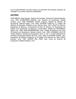 con él queda liberado. De esta manera, se prescinde del concepto impreciso de
"reintegro" y se cubren todas las posibilidades.
DOCTRINA
CASTAÑEDA, Jorge Eugenio. Derecho de Sucesión. Editorial e Imprenta Bautista.
Lima, 1975; ECHECOPAR GARCIA, Luis. Derecho de Sucesiones. Gaceta
Jurídica, Lima, 1999; FERRERO COSTA, Augusto. Tratado de Derecho de
Sucesiones. Editorial Grijley. Lima, 2002; GOYENA COPELLO, H. Tratado del
Derecho de Sucesión. Editorial La Ley, Buenos Aires, 1972; LANATTA, Rómulo.
Exposición de Motivos y Comentarios al Libro de Derecho de Sucesiones. En
Código Civil. Exposición de Motivos y Comentarios, dirigido por REVOREDO,
Delia. Lima, 1985; LEON BARANDIARAN, José. Tratado de Derecho Civil, tomo
VII Derecho de Sucesiones. Gaceta Jurídica, Lima, 1995; LOHMANN LUCA DE
TENA, Guillermo. Derecho de Sucesiones, tomo 11, vol. 11. Fondo Editorial de la
Pontificia Universidad Católica del Perú. Lima, 1995; OLAVARRIA VIVIAN, Juan.
Cuestiones de Derecho Sucesorio en el Código Civil peruano de 1984. Editora
Escolani. Lima, 1997; ZARATE DEL PINO, Juan. Curso de Derecho de
Sucesiones. Palestra Editores. Lima

 
