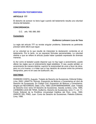 DISPOSICiÓN TESTAMENTARIA
ARTICULO 777
El derecho de acrecer no tiene lugar cuando del testamento resulta una voluntad
diversa del testador.
CONCORDANCIA:
C.C. arls. 168, 686, 690
Comentario
Guillermo Lohmann Luca de Tena
La regla del artículo 777 no reviste singular problema. Solamente es pertinente
precisar sobre ella lo que sigue:
a) La voluntad es la que resulte de interpretar la declaración contenida en el
testamento. Por lo tanto, no se requieren fórmulas sacramentales. La voluntad
distinta a que se refiere el artículo puede haber quedado expresada de diversas
maneras.
b) Así como el testador puede disponer que no hay lugar a acrecimiento, puede
alterar las reglas que el ordenamiento legal establece. O sea, puede señalar un
acrecimiento de manera distinta: suprimir la reciprocidad de unos a favor de otros,
pero no a la inversa; o s~ñalar que sí hay derecho de acrecer entre los primeros
designados, pero no en caso de sustitución, etc.
DOCTRINA
FERRERO COSTA, Augusto. Tratado de Derecho de Sucesiones. Editorial Grijley.
Lima, 2002; LANATTA, Rómulo. Exposición de Motivos y Comentarios al Libro de
Derecho de Sucesiones. En Código Civil. Exposición de Motivos y Comentarios,
dirigido por REVOREDO, Delia. Lima, 1985; LEON BARANDIARAN, José. Tratado
de Derecho Civil, tomo VII Derecho de Sucesiones. Gaceta Jurídica, Lima, 1995;
LOHMANN LUCA DE TENA, Guillermo. Derecho de Sucesiones, tomo 11, vol. 11.
Fondo Editorial de la Pontificia Universidad Católica del Perú. Lima, 1995;
ZARATE DEL PINO, Juan. Curso de Derecho de Sucesiones. Palestra Editores.
Lima, 1998.

 