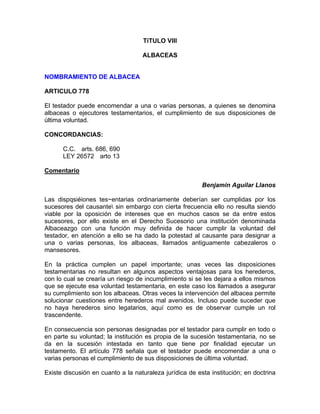 TiTULO VIII
ALBACEAS

NOMBRAMIENTO DE ALBACEA
ARTICULO 778
El testador puede encomendar a una o varias personas, a quienes se denomina
albaceas o ejecutores testamentarios, el cumplimiento de sus disposiciones de
última voluntad.
CONCORDANCIAS:
C.C. arts. 686, 690
LEY 26572 arto 13
Comentario
Benjamin Aguilar Llanos
Las dispqsiéiones tes~entarias ordinariamente deberían ser cumplidas por los
sucesores del causante sin embargo con cierta frecuencia ello no resulta siendo
viable por la oposición de intereses que en muchos casos se da entre estos
sucesores, por ello existe en el Derecho Sucesorio una institución denominada
Albaceazgo con una función muy definida de hacer cumplir la voluntad del
testador, en atención a ello se ha dado la potestad al causante para designar a
una o varias personas, los albaceas, llamados antiguamente cabezaleros o
mansesores.
En la práctica cumplen un papel importante; unas veces las disposiciones
testamentarias no resultan en algunos aspectos ventajosas para los herederos,
con lo cual se crearía un riesgo de incumplimiento si se les dejara a ellos mismos
que se ejecute esa voluntad testamentaria, en este caso los llamados a asegurar
su cumplimiento son los albaceas. Otras veces la intervención del albacea permite
solucionar cuestiones entre herederos mal avenidos. Incluso puede suceder que
no haya herederos sino legatarios, aquí como es de observar cumple un rol
trascendente.
En consecuencia son personas designadas por el testador para cumplir en todo o
en parte su voluntad; la institución es propia de la sucesión testamentaria, no se
da en la sucesión intestada en tanto que tiene por finalidad ejecutar un
testamento. El artículo 778 señala que el testador puede encomendar a una o
varias personas el cumplimiento de sus disposiciones de última voluntad.
Existe discusión en cuanto a la naturaleza jurídica de esta institución; en doctrina

 