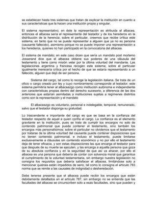 se establecen hasta tres sistemas que tratan de explicar la institución en cuanto a
sus características que la hacen una institución propia y singular.
El sistema representativo; en éste la representación es atribuida al albacea,
entonces el albacea sería el representante del testador y de los herederos en la
distribución de la herencia; sobre el particular, creemos que recibe crítica este
sistema, en tanto que no se puede representar a alguien que ya no es persona
(causante fallecido), asimismo porque no se puede imponer una representación a
los herederos, quienes no han participado en la convocatoria del albacea.
El sistema de mandato; en este caso dicen que sería un mandato post mortemo
Josserand dice que el albacea obtiene sus poderes de una cláusula del
testamento y tiene como misión velar por la última voluntad del mandante. Las
legislaciones argentina y francesa recogen este sistema; sobre el particular
igualmente merecería crítica por el hecho de que se estaría representando a un
fallecido, alguien que dejó de ser persona.
Sistema del cargo, tal como lo recoge la legislación italiana. Se trata de un
oficio o cargo creado por ley y cuyo nombramiento corresponde al testador; este
sistema permitiría tener al albaceazgo como institución autónoma e independiente
con características propias dentro del derecho sucesorio, a diferencia de las dos
anteriores que estarían asimiladas a instituciones sujetas a regímenes distintos
como son la representación y el mandato
El albaceazgo es voluntario, personal e indelegable, temporal, remunerado,
salvo que el testador disponga su gratuidad.
Lo trascendente e importante del cargo es que se basa en la confianza del
testador respecto de aquel a quien confía el cargo. La confianza es el elemento
gravitante en la institución, pues se trata de cumplir los encargos no solo de
contenido patrimonial que pueda contener el testamento, sino también los
encargos más personalísimos; sobre el particular no olvidemos que el testamento
por tratarse de la última voluntad del causante puede contener disposiciones que
no tienen contenido patrimonial, e incluso el testamento, puede limitarse
exclusivamente a cláusulas sin contenido económico y no por ello el testamento
deja de tener eficacia, y son estas disposiciones las que encarga el testador para
que después de su muerte se ejecuten, y las encarga a aquella persona que goza
de su absoluta confianza y en la seguridad de que así va ahacer, por ello el
albacea es una persona que debería de contar con solvencia moral que garantice
el cumplimiento de la voluntad testamentaria, sin embargo nuestra legislación no
consigna los requisitos que debería satisfacer el albacea, limitándose solo a
mencionar quiénes están impedidos de serio, tal como lo consigna el artículo 783
norma que se remite a las causales de indignidad o desheredación.
Debe tenerse presente que el albacea puede recibir los encargos que están
debidamente detallados en el artículo 787, sin embargo no se entienda que las
facultades del albacea se circunscriben solo a esas facultades, sino que pueden y

 