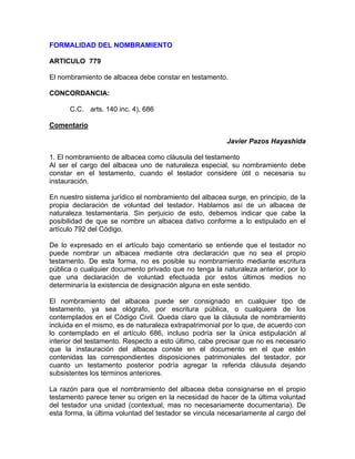FORMALIDAD DEL NOMBRAMIENTO
ARTICULO 779
El nombramiento de albacea debe constar en testamento.
CONCORDANCIA:
C.C. arts. 140 inc. 4), 686
Comentario
Javier Pazos Hayashida
1. El nombramiento de albacea como cláusula del testamento
Al ser el cargo del albacea uno de naturaleza especial, su nombramiento debe
constar en el testamento, cuando el testador considere útil o necesaria su
instauración.
En nuestro sistema jurídico el nombramiento del albacea surge, en principio, de la
propia declaración de voluntad del testador. Hablamos así de un albacea de
naturaleza testamentaria. Sin perjuicio de esto, debemos indicar que cabe la
posibilidad de que se nombre un albacea dativo conforme a lo estipulado en el
artículo 792 del Código.
De lo expresado en el artículo bajo comentario se entiende que el testador no
puede nombrar un albacea mediante otra declaración que no sea el propio
testamento. De esta forma, no es posible su nombramiento mediante escritura
pública o cualquier documento privado que no tenga la naturaleza anterior, por lo
que una declaración de voluntad efectuada por estos últimos medios no
determinaría la existencia de designación alguna en este sentido.
El nombramiento del albacea puede ser consignado en cualquier tipo de
testamento, ya sea ológrafo, por escritura pública, o cualquiera de los
contemplados en el Código Civil. Queda claro que la cláusula de nombramiento
incluida en el mismo, es de naturaleza extrapatrimonial por lo que, de acuerdo con
lo contemplado en el artículo 686, incluso podría ser la única estipulación al
interior del testamento. Respecto a esto último, cabe precisar que no es necesario
que la instauración del albacea conste en el documento en el que estén
contenidas las correspondientes disposiciones patrimoniales del testador, por
cuanto un testamento posterior podría agregar la referida cláusula dejando
subsistentes los términos anteriores.
La razón para que el nombramiento del albacea deba consignarse en el propio
testamento parece tener su origen en la necesidad de hacer de la última voluntad
del testador una unidad (contextual, mas no necesariamente documentaria). De
esta forma, la última voluntad del testador se vincula necesariamente al cargo del

 