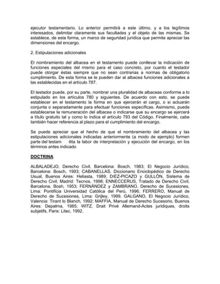 ejecutor testamentario. Lo anterior permitirá a este último, y a los legítimos
interesados, delimitar claramente sus facultades y el objeto de las mismas. Se
establece, de esta forma, un marco de seguridad jurídica que permite apreciar las
dimensiones del encargo.
2. Estipulaciones adicionales
El nombramiento del albacea en el testamento puede conllevar la indicación de
funciones especiales del mismo para el caso concreto, por cuanto el testador
puede otorgar éstas siempre que no sean contrarias a normas de obligatorio
cumplimiento. De esta forma se le pueden dar al albacea funciones adicionales a
las establecidas en el artículo 787.
El testador puede, por su parte, nombrar una pluralidad de albaceas conforme a lo
estipulado en los artículos 780 y siguientes. De acuerdo con esto, se puede
establecer en el testamento la forma en que ejercerán el cargo, o si actuarán
conjunta o separadamente para efectuar funciones específicas. Asimismo, puede
establecerse la remuneración del albacea o indicarse que su encargo se ejercerá
a título gratuito tal y como lo indica el artículo 793 del Código. Finalmente, cabe
también hacer referencia al plazo para el cumplimiento del encargo.
Se puede apreciar que el hecho de que el nombramiento del albacea y las
estipulaciones adicionales indicadas anteriormente (a modo de ejemplo) formen
parte del testam
ilita la labor de interpretación y ejecución del encargo, en los
términos antes indicado
DOCTRINA
ALBALADEJO, Derecho Civil, Barcelona: Bosch, 1983; El Negocio Jurídico,
Barcelona: Bosch, 1993; CABANELLAS. Diccionario Enciclopédico de Derecho
Usual, Buenos Aires: Heliasta, 1989; DíEZ-PICAZO y GULLÓN, Sistema de
Derecho Civil, Madrid: Tecnos, 1998; ENNECCERUS, Tratado de Derecho Civil,
Barcelona, Bosh, 1953; FERNÁNDEZ y ZAMBRANO, Derecho de Sucesiones,
Lima: Pontificia Universidad Católica del Perú, 1996; FERRERO, Manual de
Derecho de Sucesiones, Lima: Grijley, 1999. GALGANO, El Negocio Jurídico,
Valencia: Tirant lo Blanch, 1992; MAFFIA, Manual de Derecho Sucesorio, Buenos
Aires: Depalma, 1985; WITZ, Drait Privé Allemand-Actes juridiques, droits
subjetifs, Paris: Litec, 1992.

 