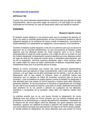 PLURALIDAD DE ALBACEAS
ARTICULO 780
Cuando hay varios albaceas testamentarios nombrados para que ejerzan el cargo
conjuntamente, vale lo que todos hagan de consuno o lo que haga uno de ellos
autorizado por los demás. En caso de desacuerdo vale lo que decide la mayoría.
Comentario
Benjamín Aguilar Llanos
El testador puede designar a una persona para que se encargue de ejecutar en
todo o en parte su voluntad testamentaria, en esa circunstancia recaerá en ella la
obligación basada en la confianza de hacer cumplir el testamento, asumiendo la
responsabilidad si su desempeño es negligente y causa perjuicio a los herederos.
También el testador puede designar a más de una persona para que se asuma la
ejecución de su voluntad testamentaria, en esa circunstancia el testador puede
disponer que los albaceas actúen de modo conjunto, pero si no lo hiciere
desempeñarán el cargo de modo sucesivo, uno a falta de otro en el orden en que
les hubiere designado; el desempeño sucesivo significa que unos albaceas entran
en lugar de otros en los casos de muerte cierta, o declarada presuntamente, yen
los de no aceptación, renuncia, ausencia declarada, viaje u otras razones, entre
las cuales están los casos de haber sobrevenido al albacea incapacidad legal o
impedimento físico que no le permita ejercer el cargo.
Refiere la norma comentada que cuando hay varios albaceas testamentarios
nombrados para que ejerzan el cargo conjuntamente, vale lo que todos hagan de
consuno, o lo que haga uno de ellos autorizado por los demás, y que en caso de
desacuerdo vale lo que decida la mayoría; sobre el particular habría que
mencionar que no siempre se habrá de encontrar consenso para la toma de
acuerdos, y que el problema se puede agravar cuando el testador ha designado a
dos albaceas para que actúen en forma conjunta y hubiera entre ellos discordia,
pareceres distintos, en tal circunstancia no funciona lo especificado por el Código
de que vale lo que acuerde la mayoría, pues ésta no existe, debiendo solucionarse
este problema en la vía judicial a petición de cualquiera de los albaceas,
herederos o acreedores de la sucesión, todos ellos con legítimo interés para
actuar.
La práctica enseña que no es una buena fórmula la designación de varios
albaceas para que actúen en forma conjunta, por los criterios dispares que se
presentan en la administración y manejo del patrimonio hereditario, resultando en
la mayoría de las veces litigios entre los albaceas con grave perjuicio para los
herederos, quienes ven dilatarse la división y partición del caudal relicto, cuando
una sana práctica aconseja que esta partición se haga en el menor tiempo posible.
Sí resulta práctica la designación de varios albaceas para que actúen en forma

 