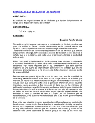 RESPONSABILIDAD SOLIDARIA DE LOS ALBACEAS
ARTICULO 781
Es solidaria la responsabilidad de los albaceas que ejercen conjuntamente el
cargo, salvo disposición distinta del testador.
CONCORDANCIA:
C.C. arts.1183 y ss.
Comentario
Benjamín Aguilar Llanos
Sin perjuicio del comentario realizado de la no conveniencia de designar albaceas
para que actúen en forma conjunta, encontramos en la presente norma una
injusticia cuando impone la solidaridad entre estos ejecutores testamentarios.
.Refiere la norma que es solidaria la responsabilidad de los albaceas que ejercen
conjuntamente el cargo, salvo disposición distinta del testador, lo que equivale a
señalar que si el testador no dijo nada sobre el particular entonces la solidaridad
entra a regir.
Como conocemos la responsabilidad no se presume, o es impuesta por convenio
o por la ley, en este caso y a tenor de la forma como está redactado el artículo, la
solidaridad aquí viene impuesta por la ley. Entendemos que esta posición
legislativa es una suerte de interpretación del silencio del testador, que ante la
omisión de pronunciarse por la no procedencia de la solidaridad, entonces existe
tal responsabilidad.
Decimos que nos parece injusta la norma en tanto que, ante la pluralidad de
albaceas y exista desacuerdo entre ellos, lo que obliga a tomar los acuerdos por
mayoría, de hecho va a haber albaceas que hayan fundamentado su discordia, e
incluso pidan que se levante acta sobre el particular; ahora bien, si ese acuerdo
mayoritario causa perjuicios a los herederos en tanto que se ha mermado el
patrimonio hereditario, no entendemos por qué los que estuvieron en desacuerdo
tengan que responder solidariamente ante los sucesores, más aún pensamos que
al salvar su voto no debería alcanzarles ningún tipo de responsabilidad, sin
embargo lo cierto y concreto es que el Código Civil se pronuncia por la
responsabilidad, y no cualquier responsabilidad sino la de mayor gravedad como
es la solidaria.
Para evitar esta injusticia, creemos que debería modificarse la norma, suprimiendo
la solidaridad, ya que la otra forma de evitar la mencionada injusticia, es que los
testado res consignen en sus testamentos al convocar a dos o más albaceas, que
no hay responsabilidad solidaria por los acuerdos que tomen, y como es de
observar esta última posibilidad es relativa, porque las más de las veces los

 