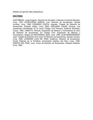 testado res ignoran tales dispositivos.
DOCTRINA
CASTAÑEDA, Jorge Eugenio. Derecho de Sucesión. Editorial e Imprenta Bautista.
Lima, 1975; ECHECOPAR GARCIA, Luis. Derecho de Sucesiones. Gaceta
Jurídica, Lima, 1999; FERRERO COSTA, Augusto. Tratado de Derecho de
Sucesiones. Editorial Grijley. Lima, 2002; HOLGADO VALER, Enrique. Las
sucesiones hereditarias en el nuevo Código Civil Peruano. Editorial Garcilazo.
Cuzco, 1985; LANATTA, Rómulo. Exposición de Motivos y Comentarios al Libro
de Derecho de Sucesiones. En Código Civil. Exposición de Motivos y
Comentarios, dirigido por REVOREDO, Delia. Lima, 1985; LEaN BARANDIARAN,
José. Tratado de Derecho Civil, tomo VII Derecho de Sucesiones. Gaceta Jurídica,
Lima, 1995; LOHMANN LUCA DE TENA, Guillermo. Derecho de Sucesiones.
Fondo Editorial de la Pontificia Universidad Católica del Perú. Lima, 1995;
ZARATE DEL PINO, Juan. Curso de Derecho de Sucesiones. Palestra Editores.
Lima, 1998.

 