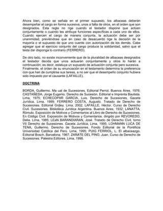 Ahora bien, como se señala en el primer supuesto, los albaceas deberán
desempeñar el cargo en forma sucesiva, unos a falta de otros, en el orden que son
designados. Esta regla no rige cuando el testador dispone que actúen
conjuntamente o cuando les atribuye funciones específicas a cada uno de ellos.
Cuando ejercen el cargo de manera conjunta, la actuación debe ser por
unanimidad, previéndose que en caso de desacuerdo rige la decisión de la
mayoría o el supuesto de que uno cuente con autorización de los demás. Cabe
agregar que el ejercicio conjunto del cargo produce la solidaridad, salvo que el
testa dar disponga lo contrario (FERRERO).
De otro lado, no existe inconveniente que de la pluralidad de albaceas designados
el testador decida que unos actuarán conjuntamente y otros lo harán a
continuación; es decir, estatuya un supuesto de actuación conjunta pero sucesiva.
Finalmente, el orden de su enunciación en el testamento determina la preferencia
con que han de cumplirse sus tareas, a no ser que el desempeño conjunto hubiera
sido impuesto por el causante (LAFAILLE).
DOCTRINA
BORDA, Guillermo. Ma ual de Sucesiones. Editorial Perrot. Buenos Aires, 1976;
CASTAÑEDA, Jorge Eugeriio. Derecho de Sucesión. Editorial e Imprenta Bautista.
Lima, 1975; ECHECOPAR GARCIA, Luis. Derecho de Sucesiones. Gaceta
Jurídica, Lima, 1999; FERRERO COSTA, Augusto. Tratado de Derecho de
Sucesiones. Editorial Grijley. Lima, 2002; LAFAILLE, Héctor. Curso de Derecho
Civil. Sucesiones. Biblioteca Jurídica Argentina. Buenos Aires, 1932; LANATTA,
Rómulo. Exposición de Motivos y Comentarios al Libro de Derecho de Sucesiones.
En Código Civil. Exposición de Motivos y Comentarios, dirigido por REVOREDO,
Delia. Lima, 1985; LEaN BARANDIARAN, José. Tratado de Derecho Civil, tomo
VII Derecho de Sucesiones. Gaceta Jurídica, Lima, 1995; LOHMANN LUCA DE
TENA, Guillermo. Derecho de Sucesiones. Fondo Editorial de la Pontificia
Universidad Católica del Perú. Lima, 1995; PUIG FERRIOL, L. El albaceazgo.
Editorial Bosch. Barcelona, 1967; ZARATE DEL PINO, Juan. Curso de Derecho de
Sucesiones. Palestra Editores. Lima, 1998.

 