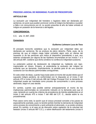 PROCESO JUDICIAL DE INDIGNIDAD. PLAZO DE PRESCRIPCiÓN
ARTICULO 668
La exclusión por indignidad del heredero o legatario debe ser declarada por
sentencia, en juicio que pueden promover contra el indigno los llamados a suceder
a falta o en concurrencia con él. La acción prescribe al año de haber entrado el
indigno en posesión de la herencia o del legado.
CONCORDANCIA:
C.C. arts. VI, 667, 2000
Comentario
Guillermo Lohmann Luca de Tena
El precepto transcrito establece que la exclusión por indignidad debe ser
declarada por sentencia. No se produce de pleno derecho. Parte, pues, de la
premisa de que el indigno niega haber cometido algún acto en ofensa del
causante (o de las personas que indica el dispositivo precedente) o que, aun
estando condenado por alguna de las hipótesis enumeradas en los incisos 1 a 3
del artículo 667, sostiene que dicha condena no conlleva la indignidad sucesoria.
La pretensión judicial de declaración de indignidad es, hablando con rigor,
inapreciable en dinero. Empero, al pretenderse la exclusión del indigno es
evidente que se demanda, implícitamente, la pérdida para él de una posición
sucesoria con los efectos patrimoniales consiguientes.
En este orden de ideas, cuando haya duda sobre el monto del caudal relicto que el
supuesto indigno perdería, de conformidad con lo dispuesto en el inciso 3 del
artículo 475 e inciso 8 del artículo 486 del Código Procesal Civil, la demanda de
indignidad puede ser tramitada como proceso de conocimiento o como proceso
abreviado, según el Juez decida.
En cambio, cuando sea posible estimar anticipadamente el monto de las
implicancias patrimoniales es conveniente indicarlo en la demanda para que el
Juez, teniendo en cuenta los criterios de procedencia de trámite establecidos en el
inciso 2 del artículo 475 e inciso 7 del 486 del C.P. C., decida sobre la vía
procedimental.
Para casos como este, la opción que el corpus procesal concede a los jueces es
especialmente acertada, pues no tendrá sentido tramitar la demanda de indignidad
como proceso de conocimiento y será suficiente el abreviado, si ya existe condena
penal. En cambio, si el caso es de discusión sobre captación de la voluntad del
testador (inciso 5 artículo 667 C.C.), o sobre falsificación del testamento (inciso 6

 