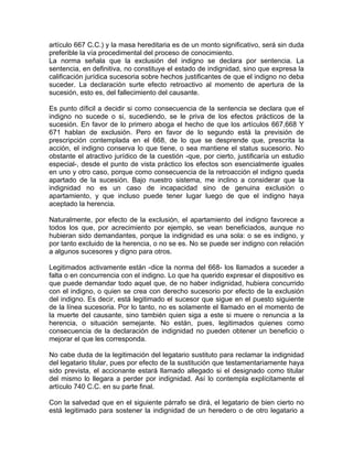 artículo 667 C.C.) y la masa hereditaria es de un monto significativo, será sin duda
preferible la vía procedimental del proceso de conocimiento.
La norma señala que la exclusión del indigno se declara por sentencia. La
sentencia, en definitiva, no constituye el estado de indignidad, sino que expresa la
calificación jurídica sucesoria sobre hechos justificantes de que el indigno no deba
suceder. La declaración surte efecto retroactivo al momento de apertura de la
sucesión, esto es, del fallecimiento del causante.
Es punto díficil a decidir si como consecuencia de la sentencia se declara que el
indigno no sucede o si, sucediendo, se le priva de los efectos prácticos de la
sucesión. En favor de lo primero aboga el hecho de que los artículos 667,668 Y
671 hablan de exclusión. Pero en favor de lo segundo está la previsión de
prescripción contemplada en el 668, de lo que se desprende que, prescrita la
acción, el indigno conserva lo que tiene, o sea mantiene el status sucesorio. No
obstante el atractivo jurídico de la cuestión -que, por cierto, justificaría un estudio
especial-, desde el punto de vista práctico los efectos son esencialmente iguales
en uno y otro caso, porque como consecuencia de la retroacción el indigno queda
apartado de la sucesión. Bajo nuestro sistema, me inclino a considerar que la
indignidad no es un caso de incapacidad sino de genuina exclusión o
apartamiento, y que incluso puede tener lugar luego de que el indigno haya
aceptado la herencia.
Naturalmente, por efecto de la exclusión, el apartamiento del indigno favorece a
todos los que, por acrecimiento por ejemplo, se vean beneficiados, aunque no
hubieran sido demandantes, porque la indignidad es una sola: o se es indigno, y
por tanto excluido de la herencia, o no se es. No se puede ser indigno con relación
a algunos sucesores y digno para otros.
Legitimados activamente están -dice la norma del 668- los llamados a suceder a
falta o en concurrencia con el indigno. Lo que ha querido expresar el dispositivo es
que puede demandar todo aquel que, de no haber indignidad, hubiera concurrido
con el indigno, o quien se crea con derecho sucesorio por efecto de la exclusión
del indigno. Es decir, está legitimado el sucesor que sigue en el puesto siguiente
de la línea sucesoria. Por lo tanto, no es solamente el llamado en el momento de
la muerte del causante, sino también quien siga a este si muere o renuncia a la
herencia, o situación semejante. No están, pues, legitimados quienes como
consecuencia de la declaración de indignidad no pueden obtener un beneficio o
mejorar el que les corresponda.
No cabe duda de la legitimación del legatario sustituto para reclamar la indignidad
del legatario titular, pues por efecto de la sustitución que testamentariamente haya
sido prevista, el accionante estará llamado allegado si el designado como titular
del mismo lo llegara a perder por indignidad. Así lo contempla explícitamente el
artículo 740 C.C. en su parte final.
Con la salvedad que en el siguiente párrafo se dirá, el legatario de bien cierto no
está legitimado para sostener la indignidad de un heredero o de otro legatario a

 