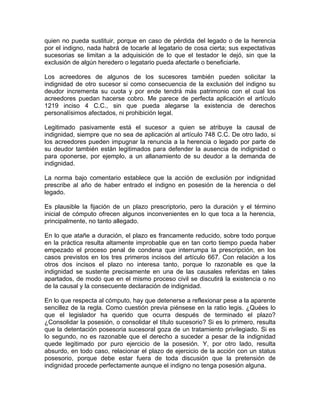 quien no pueda sustituir, porque en caso de pérdida del legado o de la herencia
por el indigno, nada habrá de tocarle al legatario de cosa cierta; sus expectativas
sucesorias se limitan a la adquisición de lo que el testador le dejó, sin que la
exclusión de algún heredero o legatario pueda afectarle o beneficiarle.
Los acreedores de algunos de los sucesores también pueden solicitar la
indignidad de otro sucesor si como consecuencia de la exclusión del indigno su
deudor incrementa su cuota y por ende tendrá más patrimonio con el cual los
acreedores puedan hacerse cobro. Me parece de perfecta aplicación el artículo
1219 inciso 4 C.C., sin que pueda alegarse la existencia de derechos
personalísimos afectados, ni prohibición legal.
Legitimado pasivamente está el sucesor a quien se atribuye la causal de
indignidad, siempre que no sea de aplicación al artículo 748 C.C. De otro lado, si
los acreedores pueden impugnar la renuncia a la herencia o legado por parte de
su deudor también están legitimados para defender la ausencia de indignidad o
para oponerse, por ejemplo, a un allanamiento de su deudor a la demanda de
indignidad.
La norma bajo comentario establece que la acción de exclusión por indignidad
prescribe al año de haber entrado el indigno en posesión de la herencia o del
legado.
Es plausible la fijación de un plazo prescriptorio, pero la duración y el término
inicial de cómputo ofrecen algunos inconvenientes en lo que toca a la herencia,
principalmente, no tanto allegado.
En lo que atañe a duración, el plazo es francamente reducido, sobre todo porque
en la práctica resulta altamente improbable que en tan corto tiempo pueda haber
empezado el proceso penal de condena que interrumpa la prescripción, en los
casos previstos en los tres primeros incisos del artículo 667. Con relación a los
otros dos incisos el plazo no interesa tanto, porque lo razonable es que la
indignidad se sustente precisamente en una de las causales referidas en tales
apartados, de modo que en el mismo proceso civil se discutirá la existencia o no
de la causal y la consecuente declaración de indignidad.
En lo que respecta al cómputo, hay que detenerse a reflexionar pese a la aparente
sencillez de la regla. Como cuestión previa piénsese en la ratio legis. ¿Quées lo
que el legislador ha querido que ocurra después de terminado el plazo?
¿Consolidar la posesión, o consolidar el título sucesorio? Si es lo primero, resulta
que la detentación posesoria sucesoral goza de un tratamiento privilegiado. Si es
lo segundo, no es razonable que el derecho a suceder a pesar de la indignidad
quede legitimado por puro ejercicio de la posesión. Y, por otro lado, resulta
absurdo, en todo caso, relacionar el plazo de ejercicio de la acción con un status
posesorio, porque debe estar fuera de toda discusión que la pretensión de
indignidad procede perfectamente aunque el indigno no tenga posesión alguna.

 