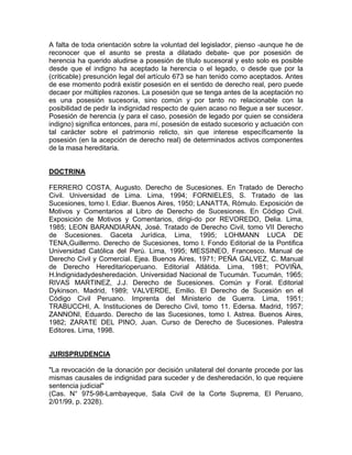 A falta de toda orientación sobre la voluntad del legislador, pienso -aunque he de
reconocer que el asunto se presta a dilatado debate- que por posesión de
herencia ha querido aludirse a posesión de título sucesoral y esto solo es posible
desde que el indigno ha aceptado la herencia o el legado, o desde que por la
(criticable) presunción legal del artículo 673 se han tenido como aceptados. Antes
de ese momento podrá existir posesión en el sentido de derecho real, pero puede
decaer por múltiples razones. La posesión que se tenga antes de la aceptación no
es una posesión sucesoria, sino común y por tanto no relacionable con la
posibilidad de pedir la indignidad respecto de quien acaso no llegue a ser sucesor.
Posesión de herencia (y para el caso, posesión de legado por quien se considera
indigno) significa entonces, para mí, posesión de estado sucesorio y actuación con
tal carácter sobre el patrimonio relicto, sin que interese específicamente la
posesión (en la acepción de derecho real) de determinados activos componentes
de la masa hereditaria.

DOCTRINA
FERRERO COSTA, Augusto. Derecho de Sucesiones. En Tratado de Derecho
Civil. Universidad de Lima. Lima, 1994; FORNIELES, S. Tratado de las
Sucesiones, tomo l. Ediar. Buenos Aires, 1950; LANATTA, Rómulo. Exposición de
Motivos y Comentarios al Libro de Derecho de Sucesiones. En Código Civil.
Exposición de Motivos y Comentarios, dirigi-do por REVOREDO, Delia. Lima,
1985; LEON BARANDIARAN, José. Tratado de Derecho Civil, tomo VII Derecho
de Sucesiones. Gaceta Jurídica, Lima, 1995; LOHMANN LUCA DE
TENA,Guillermo. Derecho de Sucesiones, tomo l. Fondo Editorial de la Pontifica
Universidad Católica del Perú. Lima, 1995; MESSINEO, Francesco. Manual de
Derecho Civil y Comercial. Ejea. Buenos Aires, 1971; PEÑA GALVEZ, C. Manual
de Derecho Hereditarioperuano. Editorial Atlátida. Lima, 1981; POVIÑA,
H.lndignidadydesheredación. Universidad Nacional de Tucumán. Tucumán, 1965;
RIVAS MARTINEZ, J.J. Derecho de Sucesiones. Común y Foral. Editorial
Dykinson. Madrid, 1989; VALVERDE, Emilio. El Derecho de Sucesión en el
Código Civil Peruano. Imprenta del Ministerio de Guerra. Lima, 1951;
TRABUCCHI, A. Instituciones de Derecho Civil, tomo 11. Edersa. Madrid, 1957;
ZANNONI, Eduardo. Derecho de las Sucesiones, tomo l. Astrea. Buenos Aires,
1982; ZARATE DEL PINO, Juan. Curso de Derecho de Sucesiones. Palestra
Editores. Lima, 1998.

JURISPRUDENCIA
"La revocación de la donación por decisión unilateral del donante procede por las
mismas causales de indignidad para suceder y de desheredación, lo que requiere
sentencia judicial"
(Cas. N° 975-98-Lambayeque, Sala Civil de la Corte Suprema, El Peruano,
2/01/99, p. 2328).

 
