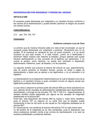 DESHEREDACIÓN POR INDIGNIDAD Y PERDÓN DEL INDIGNO
ARTíCULO 669
El causante puede desheredar por indignidad a su heredero forzoso conforme a
las normas de la desheredación y puede también perdonar al indigno de acuerdo
con dichas normas.
CONCORDANCIA:
C.C. arts. 724, 742, 747
Comentario
Guillermo Lohmann Luca de Tena
Lo primero que de manera chocante salta a la vista al leer el precepto, es que el
causante pueda desheredar por indignidad y perdonar. Obviamente eso no es
posible. Si el causante es causante es que ya causó sucesión, y si ya causó
sucesión es que está muerto. Y si está muerto, ¿cómo va a desheredar o
perdonar? Mejor hubiera sido referirse al testador, porque además solo puede
hacerse desheredación (o sea, privación de la legítima) por testamento. Y en
cuanto al perdón, como veremos, no queda sino asimilarlo a disposición
testamentaria. Hablemos, pues, de testador y no de causante.
Lo segundo extraño que provoca la lectura del artículo es que, aparentemente,
solo se podría perdonar al heredero forzoso -porque se alude a reglas de
desheredación y éstas solo se aplican a los legitimarios- y no al voluntario ni al
legatario.
La desheredación es la disposición testamentaria por la cual el testador priva de la
legítima a un heredero forzoso a quien considera incurso en alguna causal que
legalmente justifique dicha decisión.
Lo que viene a disponer la primera parte del artículo 669 que ahora estudiamos es
que, además de las causales de desheredación establecidas para descendientes,
ascendientes y cónyuge en los artículos 774, 745 Y 746 C.C., respectivamente, el
testador también puede desheredar por alguna de las causales de indignidad
establecidas en el artículo 667.
Pues bien, esta disposición del artículo 669 es ociosa o, mejor dicho repetitiva,
pues el artículo 747 ya dispone en su parte final que el testador puede
fundamentar la des he red ación en las causal es "de indignidad señaladas en el
artículo 667".
En consecuencia, nos remitimos al examen del artículo 747 en esta misma obra.
Lo del perdón de la indignidad ya es más complicado, pues la disposición que
ahora analizamos también remite a las normas de desheredación y en esto se
suscitan posibilidades y problemas distintos.

 