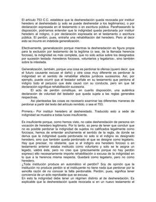 El artículo 753 C.C. establece que la desheredación queda revocada por instituir
heredero al desheredado (y solo se puede desheredar a los legitimarios), o por
declaración expresada en el testamento o en escritura pública. Parafraseando la
disposición, podríamos entender que la indignidad queda perdonada por instituir
heredero al indigno, o por declaración expresada en el testamento o escritura
pública. El perdón, pues, entraña una rehabilitación del heredero. Pero al decir
esto se incurre en indebida generalización.
Efectivamente, generalización porque mientras la desheredación es figura propia
para la exclusión por testamento de la legítima (o sea, de la llamada herencia
forzosa), la indignidad es más completa, que no solo actúa sobre los designados
por sucesión testada -herederos forzosos, voluntarios y legatarios-, sino también
sobre la intestada.
Generalización, también, porque una cosa es perdonar la ofensa (quiero decir, que
el futuro causante excuse el daño) y otra cosa muy diferente es perdonar la
indignidad en el sentido de rehabilitar efectos jurídicos sucesorios. Así, por
ejemplo, puede ocurrir que el testador señale en su testamento que perdona al
indigno todo el perjuicio que éste causó con su conducta, pero sin que tal
declaración signifique rehabilitación sucesoria.
El acto de perdón constituye, en cuanto disposición, una auténtica
declaración de voluntad del testador que queda sujeta a las reglas generales
respectivas.
Así planteadas las cosas es necesario examinar las diferentes maneras de
perdonar a partir del texto del artículo remitido, o sea el 753.
Primera.- Por instituir heredero al desheredado. Traducido esto a sede de
indignidad se muestra a todas luces insuficiente.
Es insuficiente porque, como hemos visto, no cabe desheredación de persona sin
vocación de heredero legitimario. Por lo tanto, so pena de tener que concluir que
no es posible perdonar la indignidad de sujetos no calificados legalmente como
forzosos, hemos de entender anchamente el sentido de la regla, de donde se
deriva que la indignidad queda perdonada no solo si el indigno es designado
heredero, sino que también queda perdonado el que se designe como legatario.
Hay que precisar, no obstante, que si el indigno era heredero forzoso o en
testamento anterior estaba instituido como voluntario y solo se le asigna un
legado, valdrá éste, pero no creo que (precisamente porque no hay perdón
expreso) ello necesariamente importe rehabilitación o excusa de la indignidad en
lo que a la herencia misma respecta. Quedará como legatario, pero no como
heredero.
¿Toda institución produce en automático el perdón? Soy de opinión que la
institución no produce perdón si el instituyente no tiene nada que perdonar por la
sencilla razón de no conocer la falta perdonable. Perdón, pues, significa tener
conciencia de un acto reprobable que se excusa.
En esto la indignidad debe tener un régimen distinto al de desheredación. Es
explicable que la desheredación quede revocada si en un nuevo testamento el

 