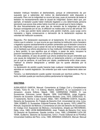 testador instituye heredero al desheredado, porque el ordenamiento da por
supuesto que a sabiendas del motivo de desheredación está dispuesto a
excusarlo. Pero con la indignidad no ocurre tal cosa, pues al momento de testar el
testador no necesariamente sabe la causal de indignidad. Quiero decir que, por
ejemplo, el testador puede haber instituido legatario a una determinada persona
ignorando que pocos días antes había incurrido en causal que lo hacía indigno.
Se dice frecuentemente que este tipo de remisión de la indignidad es tácito.
Aunque consagrada por el uso, la afiliación es inadecuada a la luz del artículo 141
C.C., y más que perdón tácito estamos ante perdón implícito, pues surge como
necesaria y lógica consecuencia o derivación de la declaración expresa de
voluntad de institución sucesoria.
Segunda.- Por declaración expresada en el testamento. En el fondo, esto es lo
mismo que lo anterior. Lo que ocurre es que mientras la institución como heredero
o legatario supone necesariamente el perdón (entendido que el testador conocía la
causa de indignidad) y que a pesar de eso se le designa al indigno como sucesor,
en la hipótesis que ahora estudiamos no hay institución testamentaria, sino simple
y llano perdón, lo que significa que el indigno, a pesar de serio, recupera la
posición hereditaria que tenía en virtud de un testamento precedente.
En otras palabras, el caso de perdón que ahora analizamos da por entendido que
una causa de indignidad ha surgido entre un testamento anterior y el testamento
por el cual se perdona, el cual tiene por objeto, posiblemente entre otras cosas,
"ratificar" la anterior designación y señalar que no queda afectada por la
indignidad.
La declaración de perdón puede hacerse bajo cualquier modalidad testamentaria
admitida en nuestra legislación. Se entiende que este nuevo testamento debe ser
válido.
Tercera.- La desheredación puede quedar revocada por escritura pública. Por lo
tanto, también puede por escritura pública perdonarse la indignidad.

DOCTRINA
ALBALADEJO GARCIA, Manuel. Comentarios al Código Civil y Compilaciones
Forales. Tomo IX, Vol. 1 A. Edersa, Madrid; AZZARITI, G. Le successioni e le
donazioni. Jovene Editore. Nápoli, 1990; CARRIZOSA PARDO, H. Las
Sucesiones. Ediciones Lemer. Bogotá, 1959; CASTAÑEDA, Jorge Eugenio.
Derecho de Sucesión. Editorial e Imprenta Bautista. Lima, 1975; CRISCUOLl, G.
/1 testamento. Norme e casi. Cedam. Milán, 1991; FERRERO COSTA, Augusto.
Derecho de Sucesiones. En Tratado de Derecho Civil. Universidad de Lima. Lima,
1994; GOMES, O. Sucessóes. Editorial Forense. Río de Janeiro, 1970; LANATTA,
Rómulo. Exposición de Motivos y Comentarios al Libro de Derecho de Sucesiones.
En Código Civil. Exposición de Motivos y Comentarios, dirigido por REVOREDO,
Delia. Lima, 1985; LEON BARANDIARAN, José. Tratado de Derecho Civil, tomo
VII Derecho de Sucesiones. Gaceta Jurídica, Lima, 1995; LOHMANN LUCA DE
TENA, Guillermo. Derecho de Sucesiones, tomo l. Fondo Editorial de la Pontifica
Universidad Católica del Perú. Lima, 1995; MIRANDA CANALES, Manuel. Manual

 