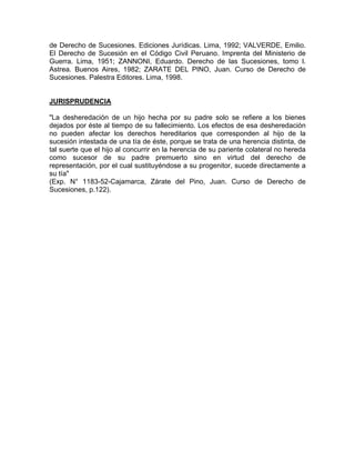 de Derecho de Sucesiones. Ediciones Jurídicas. Lima, 1992; VALVERDE, Emilio.
El Derecho de Sucesión en el Código Civil Peruano. Imprenta del Ministerio de
Guerra. Lima, 1951; ZANNONI, Eduardo. Derecho de las Sucesiones, tomo l.
Astrea. Buenos Aires, 1982; ZARATE DEL PINO, Juan. Curso de Derecho de
Sucesiones. Palestra Editores. Lima, 1998.

JURISPRUDENCIA
"La desheredación de un hijo hecha por su padre solo se refiere a los bienes
dejados por éste al tiempo de su fallecimiento. Los efectos de esa desheredación
no pueden afectar los derechos hereditarios que corresponden al hijo de la
sucesión intestada de una tía de éste, porque se trata de una herencia distinta, de
tal suerte que el hijo al concurrir en la herencia de su pariente colateral no hereda
como sucesor de su padre premuerto sino en virtud del derecho de
representación, por el cual sustituyéndose a su progenitor, sucede directamente a
su tía"
(Exp. N° 1183-52-Cajamarca, Zárate del Pino, Juan. Curso de Derecho de
Sucesiones, p.122).

 
