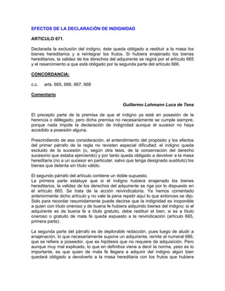 EFECTOS DE LA DECLARACiÓN DE INDIGNIDAD
ARTICULO 671.
Declarada la exclusión del indigno, éste queda obligado a restituir a la masa los
bienes hereditarios y a reintegrar los frutos. Si hubiera enajenado los bienes
hereditarios, la validez de los derechos del adquirente se regirá por el artículo 665
y el resarcimiento a que está obligado por la segunda parte del artículo 666.
CONCORDANCIA:
c.c.

arts. 665, 666, 667, 668

Comentario
Guillermo Lohmann Luca de Tena
El precepto parte de la premisa de que el indigno ya esté en posesión de la
herencia o déllegado, pero dicha premisa no necesariamente se cumple siempre,
porque nada impide la declaración de indignidad aunque el sucesor no haya
accedido a posesión alguna.
Prescindiendo de esa consideración, el entendimiento del propósito y los efectos
del primer párrafo de la regla no revisten especial dificultad: el indigno queda
excluido de la sucesión (o, según otra tesis, de la conservación del derecho
sucesorio que estaba ejerciendo) y por tanto queda obligado a devolver a la masa
hereditaria (no a un sucesor en particular, salvo que tenga designado sustituto) los
bienes que detenta sin título válido.
El segundo párrafo del artículo contiene un doble supuesto.
La primera parte estatuye que si el indigno hubiera enajenado los bienes
hereditarios, la validez de los derechos del adquirente se rige por lo dispuesto en
el artículo 665. Se trata de la acción reivindicatoria. Ya hemos comentado
anteriormente dicho artículo y no vale la pena repetir aquí lo que entonces se dijo.
Solo para recordar resumidamente puede decirse que la indignidad es inoponible
a quien con título oneroso y de buena fe hubiera adquirido bienes del indigno; si el
adquirente es de buena fe a título gratuito, debe restituir el bien; si es a título
oneroso o gratuito de mala fe queda expuesto a la reivindicación (artículo 665,
primera parte).
La segunda parte del párrafo es de deplorable redacción, pues luego de aludir a
enajenación, lo que necesariamente supone un adquirente, remite al numeral 666,
que se refiere a poseedor, que es hipótesis que no requiere de adquisición. Pero
aunque muy mal explicado, lo que en definitiva viene a decir la norma, yeso es lo
importante, es que quien de mala fe llegara a adquirir del indigno algún bien
quedará obligado a devolverlo a la masa hereditaria con los frutos que hubiera

 