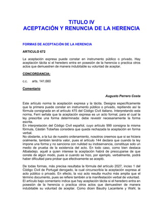 TíTULO IV
ACEPTACIÓN Y RENUNCIA DE LA HERENCIA
FORMAS DE ACEPTACiÓN DE LA HERENCIA
ARTICULO 672
La aceptación expresa puede constar en instrumento público o privado. Hay
aceptación tácita si el heredero entra en posesión de la herencia o practica otros
actos que demuestren de manera indubitable su voluntad de aceptar.
CONCORDANCIA:
c.c.

arts. 141,660

Comentario
Augusto Perrero Costa
Este artículo norma la aceptación expresa y la tácita. Designa específicamente
que la primera puede constar en instrumento público o privado, repitiendo así la
fórmula consignada en el artículo 475 del Código Civil italiano. Interpretando esta
norma, Ferri señala que la aceptación expresa es un acto formal, para el cual la
ley prescribe una forma determinada: debe revestir necesariamente la forma
escrita.
En interpretación del Código Civil español, cuyo artículo 999 consigna la misma
fórmula, Cástán Tobeñas considera que queda rechazada la aceptación en forma
verbal.
No obstante, a la luz de nuestro ordenamiento, nosotros creemos que si se hiciera
oralmente, también tendría valor, pues el artículo 144 declara que cuando la ley
impone una forma y no sanciona con nulidad su inobservancia, constituye solo un
medio de prueba de la existencia del acto. En todo caso, como bien destaca
Albaladejo. aquél a quien interese la aceptación habrá de preocuparse de que
conste de algún modo, pues si cuando se hizo, por ejemplo, verbalmente, podrá
haber dificultad para probar que efectivamente se aceptó.
De todas formas, más precisa resultaba la fórmula del artículo 2027, inciso 1 del
Código Civil de Portugal derogado, la cual circunscribía la aceptación expresa al
acto público o privado. En efecto, la voz acto resulta mucho más amplia que el
término documento, pues se refiere también a la manifestación verbal de voluntad.
El artículo bajo comentario indica que hay aceptación tácita si el heredero entra en
posesión de la herencia o practica otros actos que demuestren de manera
indubitable su voluntad de aceptar. Como dicen Baudry Lacanterie y Wahl, la

 
