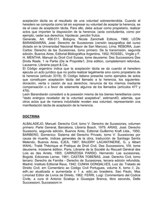 aceptación tácita es el resultado de una voluntad sobreentendida. Cuando el
heredero se comporta como tal sin expresar su voluntad de aceptar la herencia, se
da el caso de aceptación tácita. Para ello, debe actuar como propietario, realizar
actos que importen la disposición de la herencia; (acta concludentia, como por
ejemplo, ceder sus derechos, hipotecar, percibir frutos.
Generale, Art. 456-511, Bologna, Nicola Zanichelli Editore, 1966; LEÓN
BARANDIARÁN, José: Derecho de Sucesiones (versión taquigráfica del curso
dictado en la Universidad Nacional Mayor de San Marcos), Lima; RÉBORA, Juan
Carlos: Derecho de las Sucesiones, tomo primero: De la transmisión, segunda
edición, Buenos Aires, Editorial Bibliográfica Argentina, 1952; ROSSEL, Virgile y F.
H. MENTHA: Manuel du Droit Civil Suisse, tome deuxieme: Des Successions Des
Droits Reels: 1 re Partie (De la Propriéte1; 2me edition, completement refondue,
Lausanne, Librairie payot & Cia.
El Código argentino indica que la aceptación tácita se da cuando el heredero
ejecuta un acto jurídico que no podía realizar legalmente sino como propietario de
la herencia (artículo 3319). El Código italiano presenta como ejemplos de actos
que constituyen aceptación tácita del llamado a la herencia, los siguientes:
donación, venta o cesión de sus derechos; renuncia de los mismos mediante
compensación o a favor de solamente algunos de los llamados (artículos 477 y
478).
León Barandiarán consideró a la posesión misma de los bienes hereditarios como
"dado enérgico revelador de la voluntad aceptativa", estimandO, además, que
otros actos que de manera indubitable revelen esa voluntad, representarán una
manifestación tácita de aceptación de la herencia.

DOCTRINA
ALBALADEJO, Manuel: Derecho Civil, tomo V: Derecho de Sucesiones, volumen
primero: Parte General, Barcelona, Librería Bosch, 1979; ARIAS, José: Derecho
Sucesorio, segunda edición, Buenos Aires, Editorial Guillermo Kraft Ltda., 1950;
BARBERO, Domenico: Sistema del Derecho Privado, tomo V: Sucesiones por
causa de muerte, índices generales de la obra, traducción de Santiago Sentís
Melendo, Buenos Aires, EJEA, 1967; BAUDRY LACANTINERIE, G. y Albert
WAHL: Traité Théorique et Pratique de Droit Civil, Des Successions, VIII, tome
deuxieme, troisieme édition, Paris, Librairie de la Société du Recueil Général des
Lois es des Arrets, 1905; CARRIZOSA PARDO, Hernando: Las sucesiones,
Bogotá, Ediciones Lerner, 1961; CASTÁN TOBEÑAS, José: Derecho Civil, tomo
tercero: Derecho de Familia - Derecho de Sucesiones, tercera edición refundida,
Madrid, Instituto Editorial Reus, 1942; CUNHA GONQALVES, Luiz da: Tratado de
Direito Civil, em Comentário ao Código Civil Portugues, volume X, tomo //, 2a.
edh;:ao atualizada e aumentada e 1 a. edic;:ao brasileira, Sao Paulo, Max
Limonad Editor de Livros de Direito, 1962; FERRI, Luigi: Commentario del Codice
Civile, a cura di Antonio Scialoja e Giuseppe Branca, libro secondo, Delle
Successioni, Successioni in

 