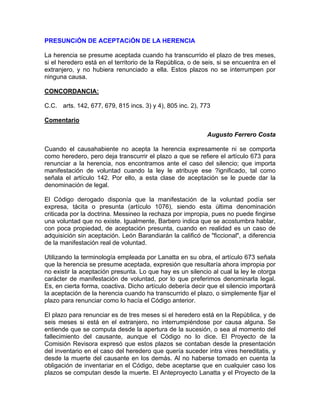 PRESUNCiÓN DE ACEPTACiÓN DE LA HERENCIA
La herencia se presume aceptada cuando ha transcurrido el plazo de tres meses,
si el heredero está en el territorio de la República, o de seis, si se encuentra en el
extranjero, y no hubiera renunciado a ella. Estos plazos no se interrumpen por
ninguna causa.
CONCORDANCIA:
C.C. arts. 142, 677, 679, 815 incs. 3) y 4), 805 inc. 2), 773
Comentario
Augusto Ferrero Costa
Cuando el causahabiente no acepta la herencia expresamente ni se comporta
como heredero, pero deja transcurrir el plazo a que se refiere el artículo 673 para
renunciar a la herencia, nos encontramos ante el caso del silencio; que importa
manifestación de voluntad cuando la ley le atribuye ese ?ignificado, tal como
señala el artículo 142. Por ello, a esta clase de aceptación se le puede dar la
denominación de legal.
El Código derogado disponía que la manifestación de la voluntad podía ser
expresa, tácita o presunta (artículo 1076), siendo esta última denominación
criticada por la doctrina. Messineo la rechaza por impropia, pues no puede fingirse
una voluntad que no existe. Igualmente, Barbero indica que se acostumbra hablar,
con poca propiedad, de aceptación presunta, cuando en realidad es un caso de
adquisición sin aceptación. León Barandiarán la calificó de "ficcional", a diferencia
de la manifestación real de voluntad.
Utilizando la terminología empleada por Lanatta en su obra, el artículo 673 señala
que la herencia se presume aceptada, expresión que resultaría ahora impropia por
no existir la aceptación presunta. Lo que hay es un silencio al cual la ley le otorga
carácter de manifestación de voluntad, por lo que preferimos denominarla legal.
Es, en cierta forma, coactiva. Dicho artículo debería decir que el silencio importará
la aceptación de la herencia cuando ha transcurrido el plazo, o simplemente fijar el
plazo para renunciar como lo hacía el Código anterior.
El plazo para renunciar es de tres meses si el heredero está en la República, y de
seis meses si está en el extranjero, no interrumpiéndose por causa alguna. Se
entiende que se computa desde la apertura de la sucesión, o sea al momento del
fallecimiento del causante, aunque el Código no lo dice. El Proyecto de la
Comisión Revisora expresó que estos plazos se contaban desde la presentación
del inventario en el caso del heredero que quería suceder intra vires hereditatis, y
desde la muerte del causante en los demás. Al no haberse tomado en cuenta la
obligación de inventariar en el Código, debe aceptarse que en cualquier caso los
plazos se computan desde la muerte. El Anteproyecto Lanatta y el Proyecto de la

 