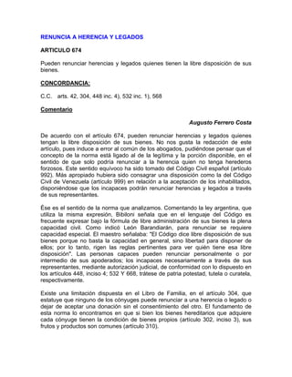 RENUNCIA A HERENCIA Y LEGADOS
ARTICULO 674
Pueden renunciar herencias y legados quienes tienen la libre disposición de sus
bienes.
CONCORDANCIA:
C.C. arts. 42, 304, 448 inc. 4), 532 inc. 1), 568
Comentario
Augusto Ferrero Costa
De acuerdo con el artículo 674, pueden renunciar herencias y legados quienes
tengan la libre disposición de sus bienes. No nos gusta la redacción de este
artículo, pues induce a error al común de los abogados, pudiéndose pensar que el
concepto de la norma está ligado al de la legítima y la porción disponible, en el
sentido de que solo podría renunciar a la herencia quien no tenga herederos
forzosos. Este sentido equívoco ha sido tomado del Código Civil español (artículo
992). Más apropiado hubiera sido consagrar una disposición como la del Código
Civil de Venezuela (artículo 999) en relación a la aceptación de los inhabilitados,
disponiéndose que los incapaces podrán renunciar herencias y legados a través
de sus representantes.
Ése es el sentido de la norma que analizamos. Comentando la ley argentina, que
utiliza la misma expresión, Bibiloni señala que en el lenguaje del Código es
frecuente expresar bajo la fórmula de libre administración de sus bienes la plena
capacidad civil. Como indicó León Barandiarán, para renunciar se requiere
capacidad especial. El maestro señalaba: "El Código dice libre disposición de sus
bienes porque no basta la capacidad en general, sino libertad para disponer de
ellos; por lo tanto, rigen las reglas pertinentes para ver quién tiene esa libre
disposición". Las personas capaces pueden renunciar personalmente o por
intermedio de sus apoderados; los incapaces necesariamente a través de sus
representantes, mediante autorización judicial, de conformidad con lo dispuesto en
los artículos 448, inciso 4; 532 Y 668, trátese de patria potestad, tutela o curatela,
respectivamente.
Existe una limitación dispuesta en el Libro de Familia, en el artículo 304, que
estatuye que ninguno de los cónyuges puede renunciar a una herencia o legado o
dejar de aceptar una donación sin el consentimiento del otro. El fundamento de
esta norma lo encontramos en que si bien los bienes hereditarios que adquiere
cada cónyuge tienen la condición de bienes propios (artículo 302, inciso 3), sus
frutos y productos son comunes (artículo 310).

 