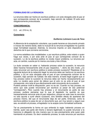 FORMALIDAD DE LA RENUNCIA
La renuncia debe ser hecha en escritura pública o en acta otorgada ante el juez al
que corresponda conocer de la sucesión, bajo sanción de nulidad. El acta será
obligatoriamente protocolizada.
CONCORDANCIA:
C.C. art. 219 inc. 6)
Comentario
Guillermo Lohmann Luca de Tena
A diferencia de la aceptación voluntaria, que puede hacerse en documento privado
e incluso de manera tácita, dado lo inusual de la renuncia el legislador ha querido
exigir formalidad especial. Además, la renuncia importa un acto dispositivo de
derechos de lo que conviene cerciorarse.
La norma establece dos modalidades: o por escritura pública, ante notario o quien
haga sus veces, o por acta ante el juez al que corresponda conocer de la
sucesión. Lo de la escritura pública no revela mayor problema. La renuncia por
acta, en cambio, suscita por lo menos una duda y tres críticas.
La duda consiste en saber si, habiendo proceso sobre la sucesión, la renuncia
debe hacerse forzosamente ante el juez respectivo. °, dicho de otro modo, ¿no
cabe renunciar por escritura pública si existe proceso sucesorio? Repárese en la
siguiente lectura de la redacción legal: la renuncia debe ser hecha en (a) escritura
pública, o (b) en acta otorgada ante el juez al que corresponda conocer de la
sucesión, bajo sanción de nulidad. De esta manera, el texto legal sugiere que si
hay proceso sobre la sucesión la renuncia debe ser hecha necesariamente por
acta. Lo recalco para poner de relieve que el acto no es ante el juez al que
corresponda, sino ante el que efectivamente esté conociendo de la sucesión.
Pudiera parecer inútil la disquisición, pero no es así. Cuando no hay proceso, es
obvio que solo puede renunciarse por escritura (a pesar de ese potencial
"corresponda"). Pero cuando hay proceso y el renunciante es parte de ese
proceso, pudiera pensarse que lo que el legislador ha querido es que
necesariamente renuncie ante el juez respectivo, porque en este caso la renuncia
no solo apunta a surtir efecto sucesorio, sino también efecto de apartarse del
proceso mismo, del que el renunciante deja de ser parte. Entonces, como la
escritura pública no pasa de ser un documento que, por muy severo y seguro que
sea, es extraño al proceso, el legislador no la acepta como formalidad suficiente.
Tal es precisamente la forma en que entiendo la regla: habiendo proceso en
trámite, quien sea parte del mismo o tercero legitimado no puede renunciar a la
herencia (o allegado) de otra manera que no sea precisamente ante quien está
tramitando el proceso. Es decir existiendo proceso, la sola renuncia por escritura

 