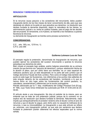 RENUNCIA Y DERECHOS DE ACREEDORES
ARTíCULO 676
Si la renuncia causa perjuicio a los acreedores del renunciante, éstos pueden
impugnarla dentro de los tres meses de tener conocimiento de ella, para que sea
declarada sin efecto en la parte en que perjudica sus derechos. La resolución que
declare fundada la demanda dispondrá, según la naturaleza de los bienes, su
administración judicial o su venta en pública subasta, para el pago de las deudas
del renunciante. El remanente, si lo hubiera, se trasmite a los herederos a quienes
favorezca la renuncia.
La demanda de impugnación se tramita como proceso sumarísimo.(*)
CONCORDANCIAS:
C.C. arts. 195 y ss., 1219 inc. 1)
C.P.C. arto 546
Comentario
Guillermo Lohmann Luca de Tena
El precepto regula la pretensión, denominada de impugnación de renuncia, que
pueden ejercer los acreedores del sucesor renunciante a quienes la renuncia
perjudique sus derechos de cobro.
Bien mirado el precepto bajo análisis, podría haberse prescindido de su primera
oración (la que termina con "perjuicio de derechos"), porque -abstracción hecha de
la alusión al plazo, que por cierto tiene sus bemoles- es un caso especial de
ineficacia pauliana que ya está disciplinado en la parte del acto jurídico que el
Código denomina Fraude del Acto Jurídico. Pero como el Código trata también del
punto en este lugar de Sucesiones, nos referiremos a los puntos más saltantes de
este singular derecho de los acreedores del heredero, remitiendo a lo que ya
hemos dicho en otro lugar sobre los fundamentos del control pauliano, su
naturaleza, características y diferencias con la acción subrogatoria.
Párrafo adicionado por la 1° disp. modificatoria del Código Procesal Civil (D.Leg.
N° 768), cuyo Texto Único Ordenado fue autorizado por R.M. 01 0-93-JUS de 2304-93.
El artículo alude a una impugnación. No dice el carácter de la misma, pero se
entiende que se trata de una pretensión judicial, porque de lo contrario no se
explica eso de resolución que declara fundada la demanda. Naturalmente, nada
impide que extrajudicialmente el acreedor reclame ante el deudor contra el acto de
renuncia y que el deudor le pague, pero dicho acto no causará la ineficacia de la
renuncia, o sea su irrevocabilidad. La impugnación a que este artículo se refiere
es, entonces, una impugnación judicial, ya que solo por sentencia que declare
fundada la pretensión podrán obtenerse los efectos especiales que la norma
señala.

 