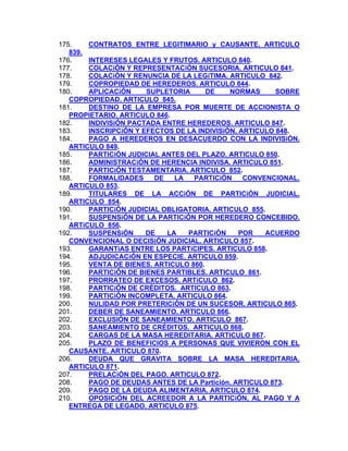 175.
CONTRATOS ENTRE LEGITIMARIO y CAUSANTE. ARTICULO
839.
176.
INTERESES LEGALES Y FRUTOS. ARTICULO 840.
COLACiÓN Y REPRESENTACiÓN SUCESORIA. ARTICULO 841.
177.
178.
COLACiÓN Y RENUNCIA DE LA LEGíTIMA. ARTICULO 842.
179.
COPROPIEDAD DE HEREDEROS. ARTICULO 844.
APLICACiÓN
SUPLETORIA
DE
NORMAS
SOBRE
180.
COPROPIEDAD. ARTICULO 845.
181.
DESTINO DE LA EMPRESA POR MUERTE DE ACCIONISTA O
PROPIETARIO. ARTICULO 846.
182.
INDIVISiÓN PACTADA ENTRE HEREDEROS. ARTICULO 847.
INSCRIPCiÓN Y EFECTOS DE LA INDIVISiÓN. ARTICULO 848.
183.
184.
PAGO A HEREDEROS EN DESACUERDO CON LA INDIVISiÓN.
ARTICULO 849.
185.
PARTICiÓN JUDICIAL ANTES DEL PLAZO. ARTICULO 850.
186.
ADMINISTRACiÓN DE HERENCIA INDIVISA. ARTICULO 851.
PARTICiÓN TESTAMENTARIA. ARTICULO 852.
187.
188.
FORMALIDADES
DE
LA
PARTICiÓN
CONVENCIONAL.
ARTICULO 853.
189.
TITULARES DE LA ACCiÓN DE PARTICiÓN JUDICIAL.
ARTICULO 854.
190.
PARTICiÓN JUDICIAL OBLIGATORIA. ARTICULO 855.
191.
SUSPENSiÓN DE LA PARTICiÓN POR HEREDERO CONCEBIDO.
ARTíCULO 856.
192.
SUSPENSiÓN
DE
LA
PARTICiÓN
POR
ACUERDO
CONVENCIONAL O DECISiÓN JUDICIAL. ARTICULO 857.
193.
GARANTíAS ENTRE LOS PARTíCIPES. ARTICULO 858.
194.
ADJUDICACiÓN EN ESPECIE. ARTICULO 859.
VENTA DE BIENES. ARTICULO 860.
195.
196.
PARTICiÓN DE BIENES PARTIBLES. ARTICULO 861.
197.
PRORRATEO DE EXCESOS. ARTíCULO 862.
PARTICiÓN DE CRÉDITOS. ARTICULO 863.
198.
199.
PARTICiÓN INCOMPLETA. ARTICULO 864.
200.
NULIDAD POR PRETERICiÓN DE UN SUCESOR. ARTICULO 865.
201.
DEBER DE SANEAMIENTO. ARTICULO 866.
202.
EXCLUSIÓN DE SANEAMIENTO. ARTICULO 867.
203.
SANEAMIENTO DE CRÉDITOS. ARTICULO 868.
204.
CARGAS DE LA MASA HEREDITARIA. ARTICULO 867.
205.
PLAZO DE BENEFICIOS A PERSONAS QUE VIVIERON CON EL
CAUSANTE. ARTICULO 870.
DEUDA QUE GRAVITA SOBRE LA MASA HEREDITARIA.
206.
ARTICULO 871.
207.
PRELACiÓN DEL PAGO. ARTICULO 872.
208.
PAGO DE DEUDAS ANTES DE LA Partición. ARTICULO 873.
PAGO DE LA DEUDA ALlMENTARIA. ARTICULO 874.
209.
210.
OPOSICiÓN DEL ACREEDOR A LA PARTICiÓN, AL PAGO Y A
ENTREGA DE LEGADO. ARTICULO 875.

 