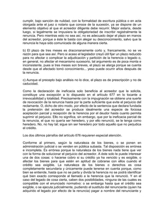 cumplir, bajo sanción de nulidad, con la formalidad de escritura pública o en acta
otorgada ante el juez o notario que conoce de la sucesión, ya se dispone de un
elemento objetivo al que el acreedor diligente debe recurrir. Mejor estaría, desde
luego, si legalmente se impusiera la obligatoriedad de inscribir registralmente la
renuncia. Pero mientras esto no sea así, no es adecuado dejar el plazo en manos
del acreedor, porque a éste le basta con alegar su desconocimiento, salvo que la
renuncia le haya sido comunicada de alguna manera cierta.
b) El plazo de tres meses es draconianamente corto y, francamente, no se ve
razón para que sea así. Pero si acaso el legislador creyó útil fijar un plazo reducido
para no afectar o complicar la adjudicación y partición de la herencia o legado o,
en general, no afectar el mecanismo sucesorio, tal argumento es de poca monta e
inconsistente, pues si tres meses son breves, el plazo se alarga porque se cuenta
desde que el afectado tomó conocimiento... yeso puede ocurrir años después de
la renuncia.
c) Aunque el precepto bajo análisis no lo dice, el plazo es de prescripción y no de
caducidad.
Como la declaración de ineficacia solo beneficia al acreedor que la solicita,
constituye una excepción a lo dispuesto en el artículo 677 en lo tocante a
irrevocabilidad y totalidad. Precisamente con la impugnación se obtiene una suerte
de revocación de la renuncia hasta por la parte suficiente que evite el perjuicio del
reclamante. O, dicho de otro modo, por efecto de la sentencia que declara fundada
la pretensión del acreedor se produce idealmente una especie de forzosa
aceptación parcial y recepción de la herencia por el deudor hasta cuanto permita
suprimir el perjuicio. Ello no significa, sin embargo, que por la ineficacia parcial de
la renuncia, el que no quería ser heredero, y por ello renunció, se le tenga como
heredero. No, no hay tal; sigue sin ser heredero por todo aquello que no perjudica
el crédito.
Los dos últimos párrafos del artículo 676 requieren especial atención.
Conforme al primero, según la naturaleza de los bienes, o se ponen en
administración judicial o se venden en pública subasta. Tal disposición es errónea
e incompleta. Es errónea porque la naturaleza de los bienes nada tiene que ver
con la forma de solucionar el perjuicio del acreedor. A éste solo le puede interesar
una de dos cosas: o hacerse cobro si su crédito ya ha vencido y es exigible, o
afectar los bienes para que estén en aptitud de cobrarse con ellos cuando el
crédito sea exigible. La naturaleza de los bienes o derechos es cosa
completamente secundaria y únicamente puede tenerse en cuenta porque, como
bien se entiende, hasta que no se parta y divida la herencia no se podrá identificar
qué bien exacto corresponde al llamado a la herencia que la renunció. Y en el
caso del legado de cosa cierta, caben dos posibilidades, ninguna de las cuales es
compatible con el enunciado normativo: o se embarga hasta que el crédito sea
exigible, o se ejecuta judicialmente, pudiendo el sustituto del renunciante (quien ha
adquirido el legado por efecto de la renuncia) pagar a nombre del renunciante y

 