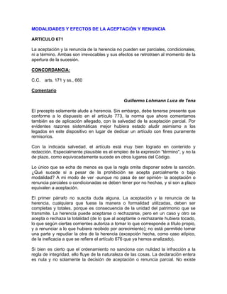 MODALIDADES Y EFECTOS DE LA ACEPTACiÓN Y RENUNCIA
ARTICULO 671
La aceptación y la renuncia de la herencia no pueden ser parciales, condicionales,
ni a término. Ambas son irrevocables y sus efectos se retrotraen al momento de la
apertura de la sucesión.
CONCORDANCIA:
C.C. arts. 171 y ss., 660
Comentario
Guillermo Lohmann Luca de Tena
El precepto solamente alude a herencia. Sin embargo, debe tenerse presente que
conforme a lo dispuesto en el artículo 773, la norma que ahora comentamos
también es de aplicación allegado, con la salvedad de la aceptación parcial. Por
evidentes razones sistemáticas mejor hubiera estado aludir asimismo a los
legados en este dispositivo en lugar de dedicar un artículo con fines puramente
remisorios.
Con la indicada salvedad, el artículo está muy bien logrado en contenido y
redacción. Especialmente plausible es el empleo de la expresión "término", y no la
de plazo, como equivocadamente sucede en otros lugares del Código.
Lo único que se echa de menos es que la regla omite disponer sobre la sanción.
¿Qué sucede si a pesar de la prohibición se acepta parcialmente o bajo
modalidad? A mi modo de ver -aunque no pasa de ser opinión- la aceptación o
renuncia parciales o condicionadas se deben tener por no hechas, y si son a plazo
equivalen a aceptación.
El primer párrafo no suscita duda alguna. La aceptación y la renuncia de la
herencia, cualquiera que fuese la manera o formalidad utilizadas, deben ser
completas y totales, porque es consecuencia de la unidad del patrimonio que se
transmite. La herencia puede aceptarse o rechazarse, pero en un caso y otro se
acepta o rechaza la totalidad (de lo que al aceptante o rechazante hubiera tocado,
lo que según ciertas corrientes autoriza a tomar lo que corresponde a título propio,
y a renunciar a lo que hubiera recibido por acrecimiento); no está permitido tomar
una parte y repudiar la otra de la herencia (excepción hecha, como caso atípico,
de la ineficacia a que se refiere el artículo 676 que ya hemos analizado).
Si bien es cierto que el ordenamiento no sanciona con nulidad la infracción a la
regla de integridad, ello fluye de la naturaleza de las cosas. La declaración entera
es nula y no solamente la decisión de aceptación o renuncia parcial. No existe

 
