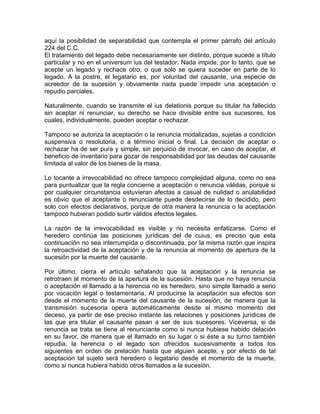 aquí la posibilidad de separabilidad que contempla el primer párrafo del artículo
224 del C.C.
El tratamiento del legado debe necesariamente ser distinto, porque sucede a título
particular y no en el universum ius del testador. Nada impide, por lo tanto, que se
acepte un legado y rechace otro, o que solo se quiera suceder en parte de lo
legado. A la postre, el legatario es, por voluntad del causante, una especie de
acreedor de la sucesión y obviamente nada puede impedir una aceptación o
repudio parciales.
Naturalmente, cuando se transmite el ius delationis porque su titular ha fallecido
sin aceptar ni renunciar, su derecho se hace divisible entre sus sucesores, los
cuales, individualmente, pueden aceptar o rechazar.
Tampoco se autoriza la aceptación o la renuncia modalizadas, sujetas a condición
suspensiva o resolutoria, o a término inicial o final. La decisión de aceptar o
rechazar ha de ser pura y simple, sin perjuicio de invocar, en caso de aceptar, el
beneficio de inventario para gozar de responsabilidad por las deudas del causante
limitada al valor de los bienes de la masa.
Lo tocante a irrevocabilidad no ofrece tampoco complejidad alguna, como no sea
para puntualizar que la regla concierne a aceptación o renuncia válidas, porque si
por cualquier circunstancia estuvieran afectas a casual de nulidad o anulabilidad
es obvio que el aceptante o renunciante puede desdecirse de lo decidido, pero
solo con efectos declarativos, porque de otra manera la renuncia o la aceptación
tampoco hubieran podido surtir válidos efectos legales.
La razón de la irrevocabilidad es visible y no necesita enfatizarse. Como el
heredero continúa las posiciones jurídicas del de cuius, es preciso que esta
continuación no sea interrumpida o discontinuada, por la misma razón que inspira
la retroactividad de la aceptación y de la renuncia al momento de apertura de la
sucesión por la muerte del causante.
Por último, cierra el artículo señalando que la aceptación y la renuncia se
retrotraen al momento de la apertura de la sucesión. Hasta que no haya renuncia
o aceptación el llamado a la herencia no es heredero, sino simple llamado a serio
por vocación legal o testamentaria. Al producirse la aceptación sus efectos son
desde el momento de la muerte del causante de la sucesión, de manera que la
transmisión sucesoria opera automáticamente desde el mismo momento del
deceso, ya partir de ese preciso instante las relaciones y posiciones jurídicas de
las que era titular el causante pasan a ser de sus sucesores. Viceversa, si de
renuncia se trata se tiene al renunciante como si nunca hubiese habido delación
en su favor, de manera que el llamado en su lugar o si éste a su turno también
repudia, la herencia o el legado son ofrecidos sucesivamente a todos los
siguientes en orden de prelación hasta que alguien acepte, y por efecto de tal
aceptación tal sujeto será heredero o legatario desde el momento de la muerte,
como si nunca hubiera habido otros llamados a la sucesión.

 